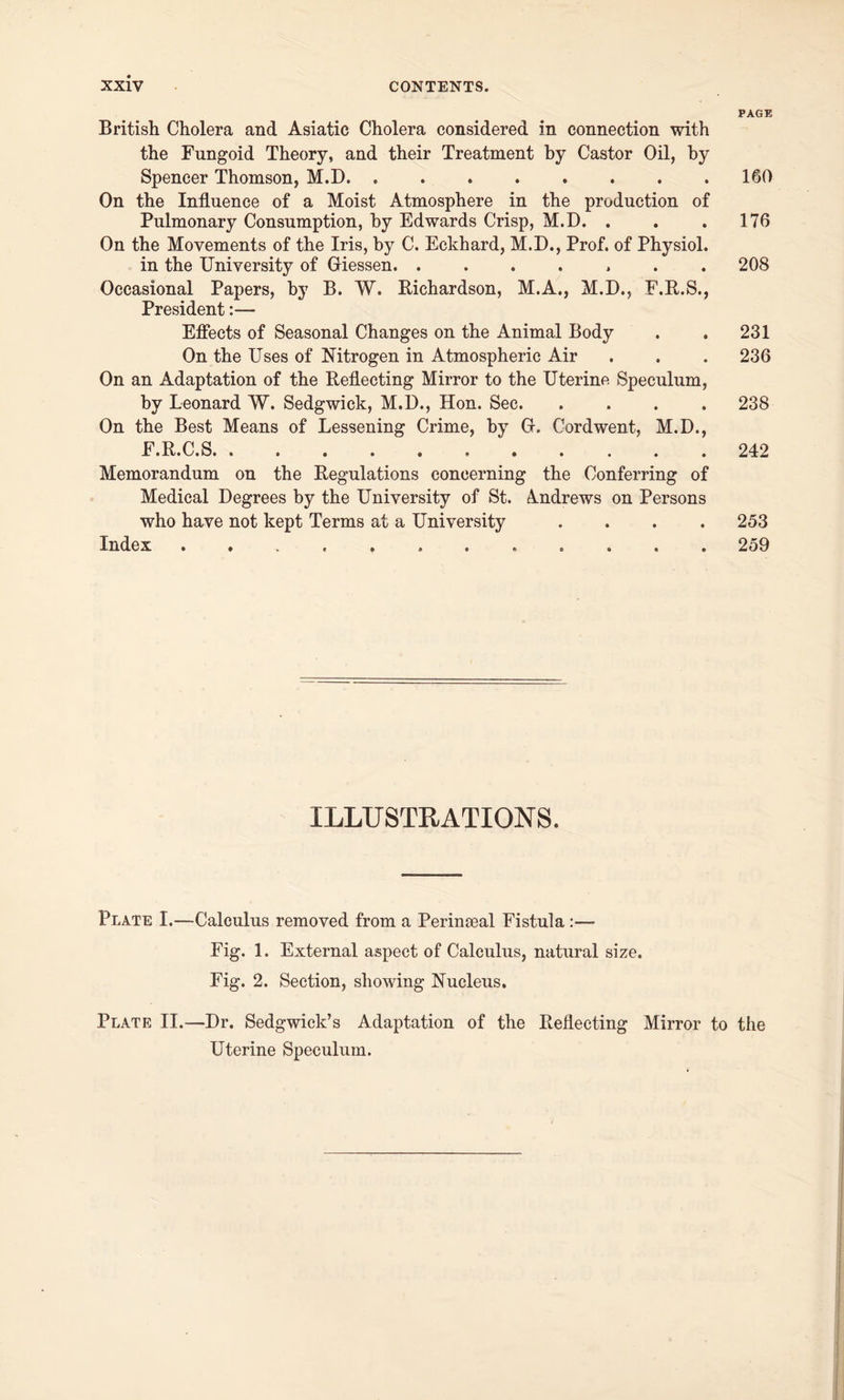British Cholera and Asiatic Cholera considered in connection with the Fungoid Theory, and their Treatment by Castor Oil, by Spencer Thomson, M.D. ........ On the Influence of a Moist Atmosphere in the production of Pulmonary Consumption, by Edwards Crisp, M.D. . On the Movements of the Iris, by C. Eckhard, M.D., Prof, of Physiol, in the University of Giessen. ....... Occasional Papers, by B. W. Richardson, M.A., M.D., F.R.S., President:— Effects of Seasonal Changes on the Animal Body On the Uses of Nitrogen in Atmospheric Air On an Adaptation of the Reflecting Mirror to the Uterine Speculum, by Leonard W. Sedgwick, M.D., Hon. Sec. .... On the Best Means of Lessening Crime, by G. Cordwent, M.D., F.R.C.S. Memorandum on the Regulations concerning the Conferring of Medical Degrees by the University of St. Andrews on Persons who have not kept Terms at a University .... Index ............ PAGE 160 176 208 231 236 238 242 253 259 ILLUSTRATIONS. Plate I.—Calculus removed from a Perinaeal Fistula Fig. 1. External aspect of Calculus, natural size. Fig. 2. Section, showing Nucleus. Plate II.—Dr. Sedgwick’s Adaptation of the Reflecting Mirror to the Uterine Speculum.