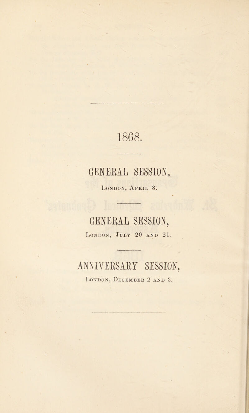 1868. GENERAL SESSION, London, April 8. GENERAL SESSION, London, July 20 and 21. ANNIVERSARY SESSION