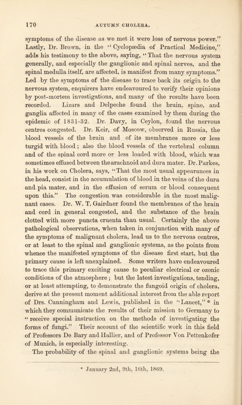 symptoms of the disease as we met it were loss of nervous power.” Lastly, Dr. Brown, in the “ Cyclopaedia of Practical Medicine,” adds his testimony to the above, saying, “ That the nervous system generally, and especially the ganglionic and spinal nerves, and the spinal medulla itself, are affected, is manifest from many symptoms.” Led by the symptoms of the disease to trace back its origin to the nervous system, enquirers have endeavoured to verify their opinions by post-mortem investigations, and many of the results have been recorded. Lizars and Delpeche found the brain, spine, and ganglia affected in many of the cases examined by them during the epidemic of 1831-32. Dr. Davy, in Ceylon, found the nervous centres congested. Dr. Keir, of Moscow, observed in Russia, the blood vessels of the brain and of its membranes more or less turgid with blood ; also the blood vessels of the vertebral column and of the spinal cord more or less loaded with blood, which was sometimes effused between the arachnoid and dura mater. Dr. Parkes, in his work on Cholera, says, “That the most usual appearances in the head, consist in the accumulation of blood in the veins of the dura and pia mater, and in the effusion of serum or blood consequent upon this.” The congestion was considerable in the most malig- nant cases. Dr. W. T. Gairdner found the membranes of the brain and cord in general congested, and the substance of the brain clotted with more puncta cruenta than usual. Certainly the above pathological observations, when taken in conjunction with many of the symptoms of malignant cholera, lead us to the nervous centres, or at least to the spinal and ganglionic systems, as the points from whence the manifested symptoms of the disease first start, but the primary cause is left unexplained. Some writers have endeavoured to trace this primary exciting cause to peculiar electrical or ozonic conditions of the atmosphere ; but the latest investigations, tending, or at least attempting, to demonstrate the fungoid origin of cholera, derive at the present moment additional interest from the able report of Drs. Cunningham and Lewis, published in the “Lancet,”*1 in which they communicate the results of their mission to Germany to “ receive special instruction on the methods of investigating the forms of fungi.” Their account of the scientific work in this field of Professors De Bary and Ilallier, and of Professor Von Pettenkofer of Munich, is especially interesting. The probability of the spinal and ganglionic systems being the * January 2nd, 9th, 16th, 1869.