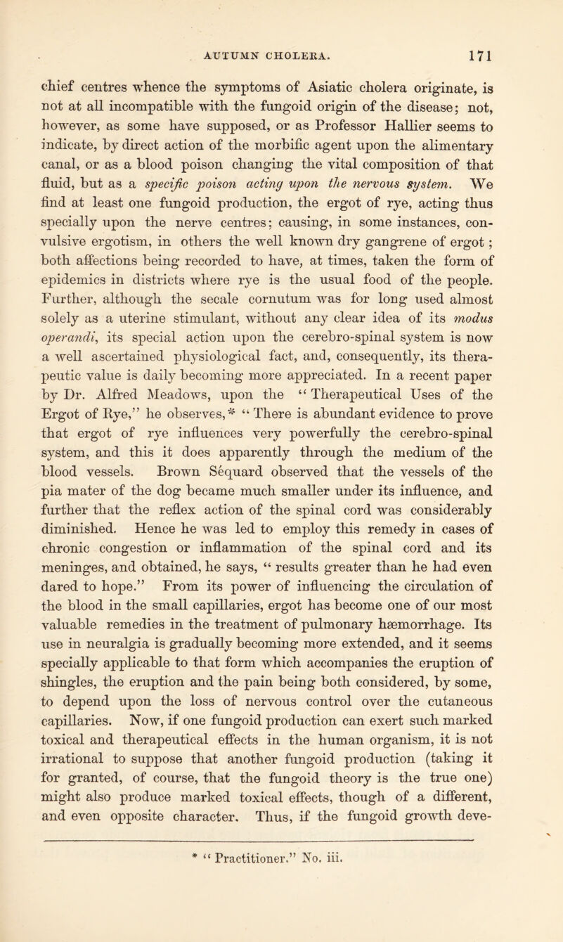 chief centres whence the symptoms of Asiatic cholera originate, is not at all incompatible with the fungoid origin of the disease; not, however, as some have supposed, or as Professor Hallier seems to indicate, by direct action of the morbific agent upon the alimentary canal, or as a blood poison changing the vital composition of that fluid, but as a specific poison acting upon the nervous system. We find at least one fungoid production, the ergot of rye, acting thus specially upon the nerve centres; causing, in some instances, con- vulsive ergotism, in others the well known dry gangrene of ergot; both affections being recorded to have, at times, taken the form of epidemics in districts where rye is the usual food of the people. Further, although the secale cornutum was for long used almost solely as a uterine stimulant, without any clear idea of its modus operandi, its special action upon the cerebro-spinal system is now a well ascertained physiological fact, and, consequently, its thera- peutic value is daily becoming more appreciated. In a recent paper by Dr. Alfred Meadows, upon the “ Therapeutical Uses of the Ergot of Rye,” he observes,* “ There is abundant evidence to prove that ergot of rye influences very powerfully the cerebro-spinal system, and this it does apparently through the medium of the blood vessels. Brown Sequard observed that the vessels of the pia mater of the dog became much smaller under its influence, and further that the reflex action of the spinal cord was considerably diminished. Hence he was led to employ this remedy in cases of chronic congestion or inflammation of the spinal cord and its meninges, and obtained, he says, “ results greater than he had even dared to hope.” From its power of influencing the circulation of the blood in the small capillaries, ergot has become one of our most valuable remedies in the treatment of pulmonary haemorrhage. Its use in neuralgia is gradually becoming more extended, and it seems specially applicable to that form which accompanies the eruption of shingles, the eruption and the pain being both considered, by some, to depend upon the loss of nervous control over the cutaneous capillaries. Now, if one fungoid production can exert such marked toxical and therapeutical effects in the human organism, it is not irrational to suppose that another fungoid production (taking it for granted, of course, that the fungoid theory is the true one) might also produce marked toxical effects, though of a different, and even opposite character. Thus, if the fungoid growth deve- * “ Practitioner.” No. iii.