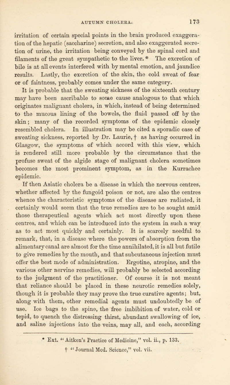 irritation of certain special points in the brain produced exaggera- tion of the hepatic (saccharine) secretion, and also exaggerated secre- tion of urine, the irritation being conveyed by the spinal cord and filaments of the great sympathetic to the liver. * The excretion of bile is at all events interfered with by mental emotion, and jaundice results. Lastly, the excretion of the skin, the cold sweat of fear or of faintness, probably comes under the same category. It is probable that the sweating sickness of the sixteenth century may have been ascribable to some cause analogous to that which originates malignant cholera, in which, instead of being determined to the mucous lining of the bowels, the fluid passed off by the skin; many of the recorded symptoms of the epidemic closely resembled cholera. In illustration may be cited a sporadic case of sweating sickness, reported by Dr. Laurie, f as having occurred in Glasgow, the symptoms of which accord with this view, which is rendered still more probable by the circumstance that the profuse sweat of the algide stage of malignant cholera sometimes becomes the most prominent symptom, as in the Kurrachee epidemic. If then Asiatic cholera be a disease in which the nervous centres, whether affected by the fungoid poison or not, are also the centres whence the characteristic symptoms of the disease are radiated, it certainly would seem that the true remedies are to be sought amid those therapeutical agents which act most directly upon these centres, and which can be introduced into the system in such a way as to act most quickly and certainly. It is scarcely needful to remark, that, in a disease where the powers of absorption from the alimentary canal are almost for the time annihilated, it is all but futile to give remedies by the mouth, and that subcutaneous injection must offer the best mode of administration. Ergotine, atropine, and the various other nervine remedies, will probably be selected according to the judgment of the practitioner. Of course it is not meant that reliance should be placed in these neurotic remedies solely, though it is probable they may prove the true curative agents; but, along with them, other remedial agents must undoubtedly be of use. Ice bag3 to the spine, the free imbibition of water, cold or tepid, to quench the distressing thirst, abundant swallowing of ice, and saline injections into the veins, may all, and each, according * Ext. t( Aitken’s Practice of Medicine,” vol. ii., p. 133. t il Journal Med. Science,” vol. vii.