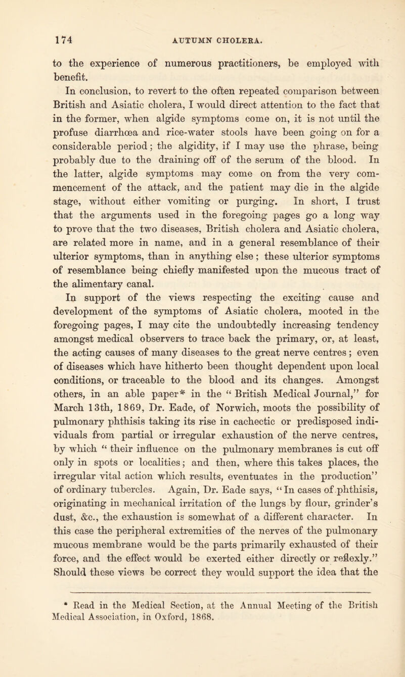 to the experience of numerous practitioners, be employed with benefit. In conclusion, to revert to the often repeated comparison between British and Asiatic cholera, I would direct attention to the fact that in the former, when algide symptoms come on, it is not until the profuse diarrhoea and rice-water stools have been going on for a considerable period; the algidity, if I may use the phrase, being probably due to the draining off of the serum of the blood. In the latter, algide symptoms may come on from the very com- mencement of the attack, and the patient may die in the algide stage, without either vomiting or purging. In short, I trust that the arguments used in the foregoing pages go a long way to prove that the two diseases, British cholera and Asiatic cholera, are related more in name, and in a general resemblance of their ulterior symptoms, than in anything else; these ulterior symptoms of resemblance being chiefly manifested upon the mucous tract of the alimentary canal. In support of the views respecting the exciting cause and development of the symptoms of Asiatic cholera, mooted in the foregoing pages, I may cite the undoubtedly increasing tendency amongst medical observers to trace back the primary, or, at least, the acting causes of many diseases to the great nerve centres; even of diseases which have hitherto been thought dependent upon local conditions, or traceable to the blood and its changes. Amongst others, in an able paper * in the “ British Medical Journal,” for March 13th, 1869, Dr. Eade, of Norwich, moots the possibility of pulmonary phthisis taking its rise in cachectic or predisposed indi- viduals from partial or irregular exhaustion of the nerve centres, by which “ their influence on the pulmonary membranes is cut off only in spots or localities; and then, where this takes places, the irregular vital action which results, eventuates in the production” of ordinary tubercles. Again, Dr. Eade says, “In cases of phthisis, originating in mechanical irritation of the lungs by flour, grinder’s dust, &c., the exhaustion is somewhat of a different character. In this case the peripheral extremities of the nerves of the pulmonary mucous membrane would be the parts primarily exhausted of their force, and the effect would be exerted either directly or reflexly.” Should these views be correct they would support the idea that the * Read in the Medical Section, at the Annual Meeting of the British Medical Association, in Oxford, 1868.