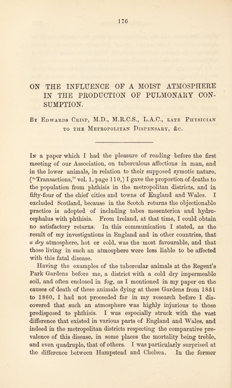 ON THE INFLUENCE OF A MOIST ATMOSPHERE IN THE PRODUCTION OF PULMONARY CON- SUMPTION. By Edwards Crisp, M.D., M.R.C.S., L.A.C., late Physician to the Metropolitan Dispensary, &c. In a paper which I had the pleasure of reading before the first meeting of our Association, on tuberculous affections in man, and in the lower animals, in relation to their supposed zymotic nature, (“Transactions,” vol. 1, page 110,) I gave the proportion of deaths to the population from phthisis in the metropolitan districts, and in fifty-four of the chief cities and towns of England and Wales. I excluded Scotland, because in the Scotch returns the objectionable practice is adopted of including tabes mesenterica and hydro- cephalus with phthisis. From Ireland, at that time, I could obtain no satisfactory returns. In this communication I stated, as the result of my investigations in England and in other countries, that a dry atmosphere, hot or cold, was the most favourable, and that those living in such an atmosphere were less liable to be affected with this fatal disease. Having the examples of the tubercular animals at the Regent’s Park Gardens before me, a district with a cold dry impermeable soil, and often enclosed in fog, as I mentioned in my paper on the causes of death of these animals dying at these Gardens from 1851 to 1860, I had not proceeded far in my research before I dis- covered that such an atmosphere was highly injurious to those predisposed to phthisis. I was especially struck with the vast difference that existed in various parts of England and Wales, and indeed in the metropolitan districts respecting the comparative pre- valence of this disease, in some places the mortality being treble, and even quadruple, that of others. I was particularly surprised at the difference between Hampstead and Chelsea. In the former