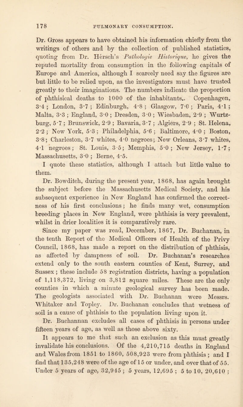 Dr. Gross appears to have obtained his information chiefly from the writings of others and by the collection of published statistics, quoting from Dr. Hersch’s Patholoyie Historique, he gives the reputed mortality from consumption in the following capitals of Europe and America, although I scarcely need say the figures are but little to be relied upon, as the investigators must have trusted greatly to their imaginations. The numbers indicate the proportion of phthisical deaths to 1000 of the inhabitants.. Copenhagen, 3*4 ; London, 3*7 ; Edinburgh, 4*8 ; Glasgow, 7*0 ; Paris, 4T ; Malta, 3*3 ; England, 3-0 ; Dresden, 3*0 ; Wiesbaden, 2*9 ; Wurtz- burg, 5*7 ; Brunswick, 2*9 ; Bavaria, 3*7; Algiers, 2-9 ; St. Helena, 2*2; New York, 5*3; Philadelphia, 5*6; Baltimore, 4*0; Boston, 3*8; Charleston, 3*7 whites, 4*0 negroes; New Orleans, 3*7 whites, 4*1 negroes; St. Louis, 3*5; Memphis, 5*0; New Jersey, 1*7; Massachusetts, 3*0 ; Berne, 4*5. I quote these statistics, although I attach but little value to them. Dr. Bowditch, during the present year, 1868, has again brought the subject before the Massachusetts Medical Society, and his subsequent experience in New England has confirmed the correct- ness of his first conclusions; he finds many wet, consumption breeding places in New England, were phthisis is very prevalent, whilst in drier localities it is comparatively rare. Since my paper was read, December, 1867, Dr. Buchanan, in the tenth Report of the Medical Officers of Health of the Privy Council, 1868, has made a report on the distribution of phthisis, as affected by dampness of soil. Dr. Buchanan’s researches extend only to the south eastern counties of Kent, Surrey, and Sussex ; these include 5 8 registration districts, having a population of 1,118,372, living on 3,812 square miles. These are the only counties in which a minute geological survey has been made. The geologists associated with Dr. Buchanan were Messrs. Whitaker and Topley. Dr. Buchanan concludes that wetness of soil is a cause of phthisis to the population living upon it. Dr. Buchannan excludes all cases of phthisis in persons under fifteen years of age, as well as those above sixty. It appears to me that such an exclusion as this must greatly invalidate his conclusions. Of the 4,210,715 deaths in England and Wales from 1851 to 1860, 508,923 were from phthisis ; and I find that 135,248 were of the age of 15 or under, and over that of 55. Under 5 years of age, 32,945 ; 5 years, 12,695 ; 5 to 10, 20,610 ;