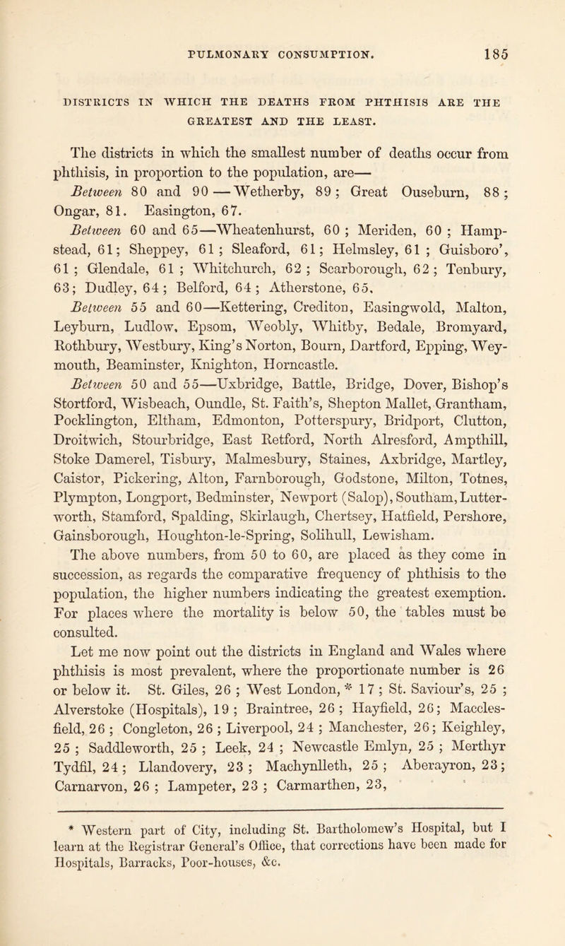 DISTRICTS IN WHICH THE DEATHS FROM PHTHISIS ARE THE GREATEST AND THE LEAST. The districts in which the smallest number of deaths occur from phthisis, in proportion to the population, are— Between 80 and 90—Wetherby, 89; Great Ouseburn, 88; Ongar, 81. Easington, 67. Between 60 and 65—Wheatenhurst, 60 ; Meriden, 60 ; Hamp- stead, 61; Sheppey, 61 ; Sleaford, 61; Helmsley, 61 ; Guisboro’, 61; Glendale, 61; Whitchurch, 62; Scarborough, 62; Tenbury, 63; Dudley, 64; Belford, 64; Atherstone, 65, Betiveen 55 and 60—Kettering, Crediton, Easingwold, Malton, Leyburn, Ludlow, Epsom, Weobly, Whitby, Bedale, Bromyard, Rothbury, Westbury, King’s Norton, Bourn, Dartford, Epping, Wey- mouth, Beaminster, Knighton, Horncastle. Betiveen 50 and 55—Uxbridge, Battle, Bridge, Dover, Bishop’s Stortford, Wisbeach, Oundle, St. Faith’s, Shepton Mallet, Grantham, Poeklington, Eltham, Edmonton, Potterspury, Bridport, Clutton, Droitwich, Stourbridge, East Retford, North Alresford, Ampthill, Stoke Damerel, Tisbury, Malmesbury, Staines, Axbridge, Martley, Caistor, Pickering, Alton, Farnborough, Godstone, Milton, Totnes, Plympton, Longport, Bedminster, Newport (Salop), Southam,Lutter- worth, Stamford, Spalding, Skirlaugh, Chertsey, Hatfield, Pershore, Gainsborough, Houghton-le-Spring, Solihull, Lewisham. The above numbers, from 50 to 60, are placed as they come in succession, as regards the comparative frequency of phthisis to the population, the higher numbers indicating the greatest exemption. For places where the mortality is below 50, the tables must be consulted. Let me now point out the districts in England and Wales where phthisis is most prevalent, where the proportionate number is 26 or below it. St. Giles, 26 ; West London, *17; St. Saviour’s, 25 ; Alverstoke (Hospitals), 19; Braintree, 26; Hayfield, 26; Maccles- field, 26 ; Congleton, 26 ; Liverpool, 24 ; Manchester, 26; Keighley, 25 ; Saddleworth, 25 ; Leek, 24 ; Newcastle Emlyn, 25 ; Merthyr Tydfil, 24; Llandovery, 23; Machynlleth, 25; Aberayron, 23; Carnarvon, 26 ; Lampeter, 23 ; Carmarthen, 23, * Western part of City, including St. Bartholomew’s Hospital, but I learn at the Registrar General’s Office, that corrections have been made lor Hospitals, Barracks, Poor-houses, &c.