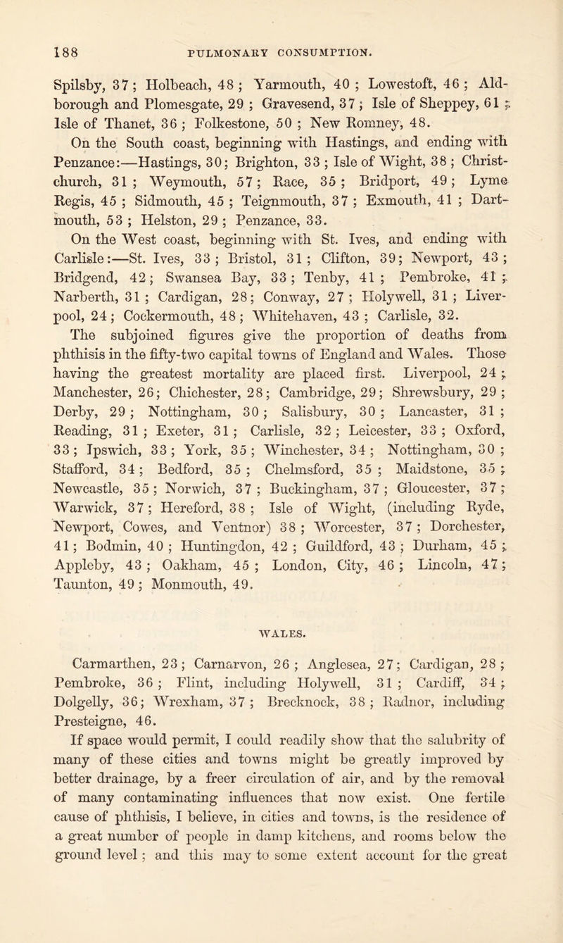 Spilsby, 37; Holbeacli, 48; Yarmouth, 40 ; Lowestoft, 46; Aid- borough and Plomesgate, 29 ; Gravesend, 37 ; Isle of Sheppey, 61 ;; Isle of Thanet, 36 ; Folkestone, 50 ; New Romney, 48. On the South coast, beginning with Hastings, and ending with Penzance:—Hastings, 30; Brighton, 33 ; Isle of Wight, 38 ; Christ- church, 31; Weymouth, 57; Race, 35; Bridport, 49; Lyme Regis, 45 ; Sidmouth, 45 ; Teignmouth, 37 ; Exmouth, 41 ; Dart- mouth, 53 ; Helston, 29 ; Penzance, 33. On the West coast, beginning with St. Ives, and ending with Carlisle:—St. Ives, 33; Bristol, 31; Clifton, 39; Newport, 43; Bridgend, 42; Swansea Bay, 33; Tenby, 41 ; Pembroke, 41 Narberth, 31 ; Cardigan, 28; Conway, 27; Holywell, 31 ; Liver- pool, 24; Cockermouth, 48; Whitehaven, 43 ; Carlisle, 32. The subjoined figures give the proportion of deaths from phthisis in the fifty-two capital towns of England and Wales. Those having the greatest mortality are placed first. Liverpool, 24 ; Manchester, 26; Chichester, 28; Cambridge, 29; Shrewsbury, 29; Derby, 29; Nottingham, 30; Salisbury, 30; Lancaster, 31 ; Reading, 31; Exeter, 31; Carlisle, 32; Leicester, 33; Oxford, 33; Ipswich, 33; York, 35; Winchester, 34; Nottingham, 30 ; Stafford, 34; Bedford, 35 ; Chelmsford, 35 ; Maidstone, 35 ; Newcastle, 35; Norwich, 37 ; Buckingham, 37 ; Gloucester, 37; Warwick, 37; Hereford, 38 ; Isle of Wight, (including Ryde, Newport, Cowes, and Ventnor) 38 ; Worcester, 37 ; Dorchester, 41; Bodmin, 40 ; Huntingdon, 42 ; Guildford, 43 ; Durham, 45 ; Appleby, 43 ; Oakham, 45 ; London, City, 46 ; Lincoln, 47; Taunton, 49 ; Monmouth, 49. WALES. Carmarthen, 23; Carnarvon, 26; Anglesea, 27; Cardigan, 28; Pembroke, 36; Flint, including Holywell, 31; Cardiff, 34; Dolgelly, 36; Wrexham, 37 ; Brecknock, 38; Radnor, including Presteigne, 46. If space would permit, I could readily show that the salubrity of many of these cities and towns might be greatly improved by better drainage, by a freer circulation of air, and by the removal of many contaminating influences that now exist. One fertile cause of phthisis, I believe, in cities and towns, is the residence of a great number of people in damp kitchens, and rooms below the ground level; and this may to some extent account for the great