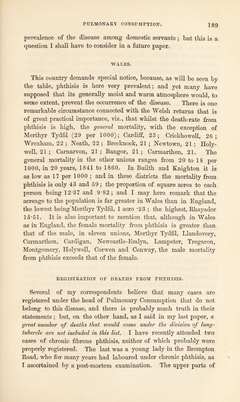 prevalence of the disease among domestic servants ; but this is a question I shall have to consider in a future paper. wales. This country demands special notice, because, as will be seen by the table, phthisis is here very prevalent; and yet many have supposed that its generally moist and warm atmosphere would, to seme extent, prevent the occurrence of the disease. There is one remarkable circumstance connected with the Welsh returns that is of great practical importance, viz., that whilst the death-rate from phthisis is high, the general mortality, with the exception of Merthyr Tydfil (29 per 1000); Cardiff, 23; Crickhowell, 26; Wrexham, 22 ; Neath, 22 ; Brecknock, 21 ; Newtown, 21 ; Holy- well, 21 ; Carnarvon, 21 ; Bangor, 21 ; Carmarthen, 21. The general mortality in the other unions ranges from 20 to 18 per 1000, in 20 years, 1841 to 1860. In Builth and Knighton it is as low as 17 per 1000 ; and in these districts the mortality from phthisis is only 43 and 59 ; the proportion of square acres to each person being 12-37 and 9-82; and I may here remark that the acreage to the population is far greater in Wales than in England, the lowest being'Mertliyr Tydfil, 1 acre *23 ; the highest, Bhayader 15*51. It is also important to mention that, although in Wales as in England, the female mortality from phthisis is greater than that of the male, in eleven unions, Merthyr Tydfil, Llandovery, Carmarthen, Cardigan, Newcastle-Emlyn, Lampeter, Tregaron, Montgomery, Holywell, Corwen and Conway, the male mortality from phthisis exceeds that of the female. REGISTRATION OE DEATHS FROM FHTHISIS. Several of my correspondents believe that many cases are registered under the head of Pulmonary Consumption that do not belong to this disease, and there is probably much truth in their statements ; but, on the other hand, as I said in my last paper, a great number of deaths that ivould come under the division of lung- tubercle are not included in this list. I have recently attended two cases of chronic fibrous phthisis, neither of which probably were properly registered. The last was a young lady in the Brompton Boad, who for many years had laboured under chronic phthisis, as I ascertained by a post-mortem examination. The upper parts of