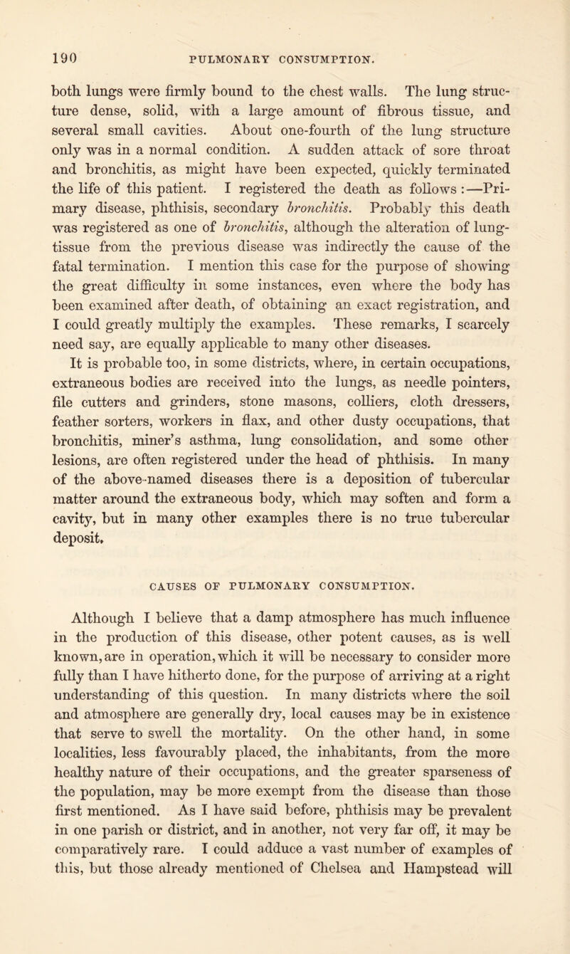 both lungs were firmly bound to the chest walls. The lung struc- ture dense, solid, with a large amount of fibrous tissue, and several small cavities. About one-fourth of the lung structure only was in a normal condition. A sudden attack of sore throat and bronchitis, as might have been expected, quickly terminated the life of this patient. I registered the death as follows :—Pri- mary disease, phthisis, secondary bronchitis. Probably this death was registered as one of bronchitis, although the alteration of lung- tissue from the previous disease was indirectly the cause of the fatal termination. I mention this case for the purpose of showing the great difficulty in some instances, even where the body has been examined after death, of obtaining an exact registration, and I could greatly multiply the examples. These remarks, I scarcely need say, are equally applicable to many other diseases. It is probable too, in some districts, where, in certain occupations, extraneous bodies are received into the lungs, as needle pointers, file cutters and grinders, stone masons, colliers, cloth dressers, feather sorters, workers in flax, and other dusty occupations, that bronchitis, miner’s asthma, lung consolidation, and some other lesions, are often registered under the head of phthisis. In many of the above-named diseases there is a deposition of tubercular matter around the extraneous body, which may soften and form a cavity, but in many other examples there is no true tubercular deposit. CAUSES OF PULMONARY CONSUMPTION. Although I believe that a damp atmosphere has much influence in the production of this disease, other potent causes, as is well known, are in operation, which it will be necessary to consider more fully than I have hitherto done, for the purpose of arriving at a right understanding of this question. In many districts where the soil and atmosphere are generally dry, local causes may be in existence that serve to swell the mortality. On the other hand, in some localities, less favourably placed, the inhabitants, from the more healthy nature of their occupations, and the greater sparseness of the population, may be more exempt from the disease than those first mentioned. As I have said before, phthisis may be prevalent in one parish or district, and in another, not very far off, it may be comparatively rare. I could adduce a vast number of examples of this, but those already mentioned of Chelsea and Hampstead will