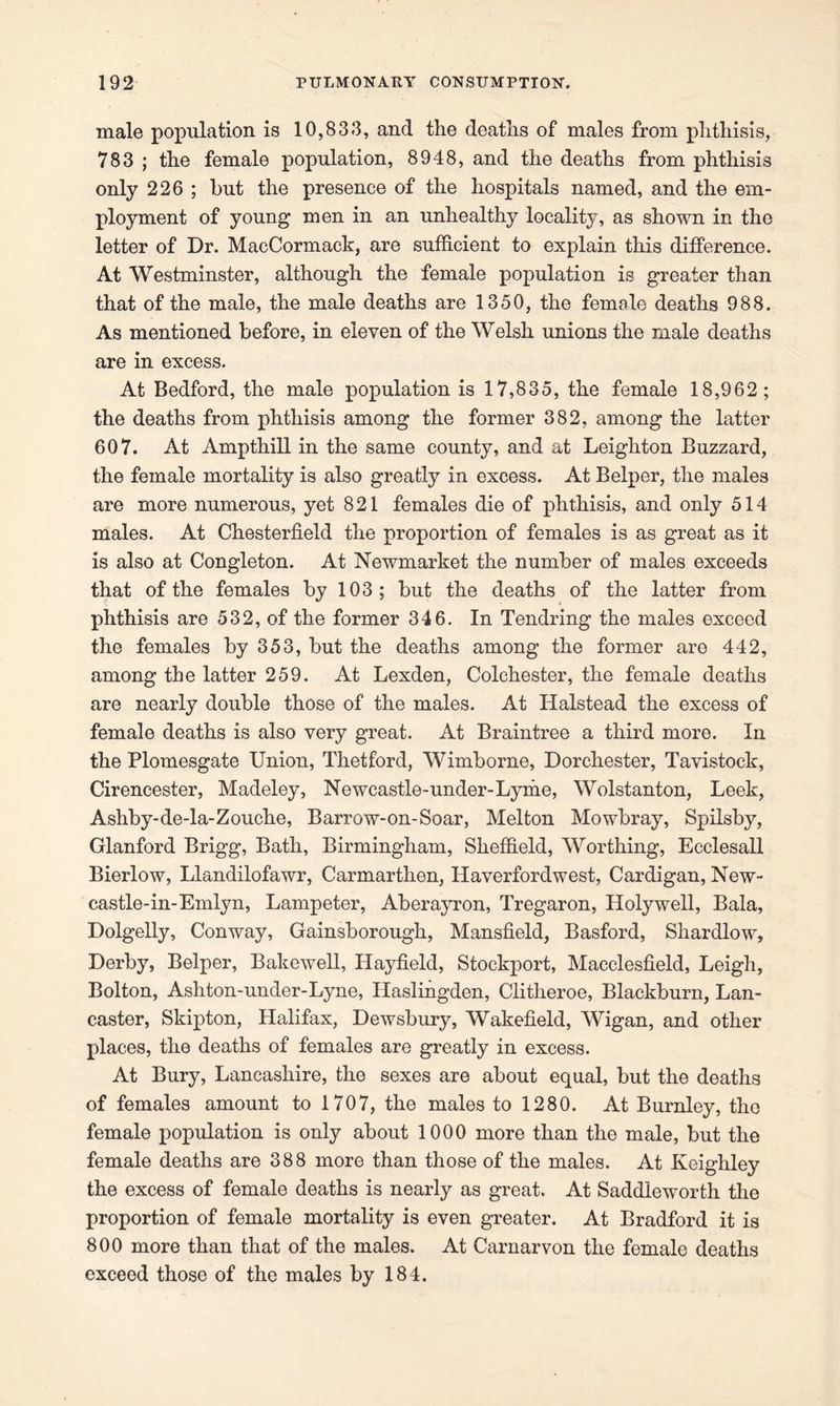 male population is 10,833, and the deaths of males from phthisis, 783 ; the female population, 8948, and the deaths from phthisis only 226 ; but the presence of the hospitals named, and the em- ployment of young men in an unhealthy locality, as shown in the letter of Dr. MacCormack, are sufficient to explain this difference. At Westminster, although the female population is greater than that of the male, the male deaths are 1350, the female deaths 988. As mentioned before, in eleven of the Welsh unions the male deaths are in excess. At Bedford, the male population is 17,835, the female 18,962; the deaths from phthisis among the former 382, among the latter 607. At Ampthill in the same county, and at Leighton Buzzard, the female mortality is also greatly in excess. At Belper, the males are more numerous, yet 821 females die of phthisis, and only 514 males. At Chesterfield the proportion of females is as great as it is also at Congleton. At Newmarket the number of males exceeds that of the females by 103; but the deaths of the latter from phthisis are 532, of the former 346. In Tendring the males exceed the females by 353, but the deaths among the former are 442, among the latter 259. At Lexden, Colchester, the female deaths are nearly double those of the males. At Halstead the excess of female deaths is also very great. At Braintree a third more. In the Plomesgate Union, Thetford, Wimborne, Dorchester, Tavistock, Cirencester, Madeley, Newcastle-under-Lyme, Wolstanton, Leek, Ashby-de-la-Zouche, Barrow-on-Soar, Melton Mowbray, Spilsby, Glanford Brigg, Bath, Birmingham, Sheffield, Worthing, Ecclesall Bierlow, Llandilofawr, Carmarthen, Haverfordwest, Cardigan, New- castle-in-Emlyn, Lampeter, Aberayron, Tregaron, Holywell, Bala, Dolgelly, Conway, Gainsborough, Mansfield, Basford, Shardlow, Derby, Belper, Bakewell, Hayfield, Stockport, Macclesfield, Leigh, Bolton, Ashton-under-Lyne, Idaslingden, Clitheroe, Blackburn, Lan- caster, Skipton, Halifax, Dewsbury, Wakefield, Wigan, and other places, the deaths of females are greatly in excess. At Bury, Lancashire, the sexes are about equal, but the deaths of females amount to 1707, the males to 1280. At Burnley, the female population is only about 1000 more than the male, but the female deaths are 388 more than those of the males. At Keighley the excess of female deaths is nearly as great. At Saddleworth the proportion of female mortality is even greater. At Bradford it is 800 more than that of the males. At Carnarvon the female deaths exceed those of the males by 184.