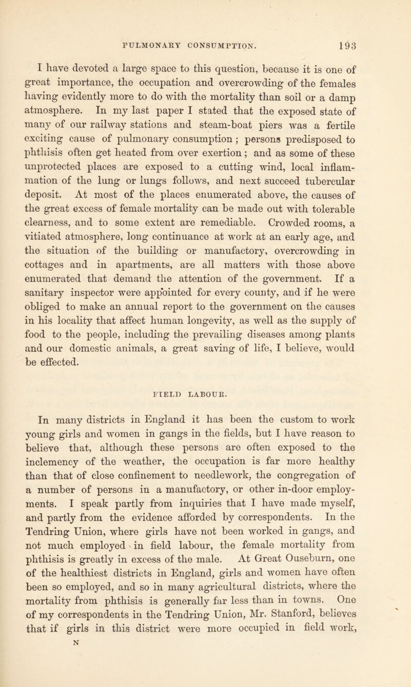 I have devoted a large space to this question, because it is one of great importance, the occupation and overcrowding of the females having evidently more to do with the mortality than soil or a damp atmosphere. In my last paper I stated that the exposed state of many of our railway stations and steam-boat piers was a fertile exciting cause of pulmonary consumption; persons predisposed to phthisis often get heated from over exertion; and as some of these unprotected places are exposed to a cutting wind, local inflam- mation of the lung or lungs follows, and next succeed tubercular deposit. At most of the places enumerated above, the causes of the great excess of female mortality can be made out with tolerable clearness, and to some extent are remediable. Crowded rooms, a vitiated atmosphere, long continuance at work at an early age, and the situation of the building or manufactory, overcrowding in cottages and in apartments, are all matters with those above enumerated that demand the attention of the government. If a sanitary inspector were appointed for every county, and if he were obliged to make an annual report to the government on the causes in his locality that affect human longevity, as well as the supply of food to the people, including the prevailing diseases among plants and our domestic animals, a great saving of life, I believe, would be effected. FIELD LABOUR. In many districts in England it has been the custom to work young girls and women in gangs in the fields, but I have reason to believe that, although these persons are often exposed to the inclemency of the weather, the occupation is far more healthy than that of close confinement to needlework, the congregation of a number of persons in a manufactory, or other in-door employ- ments. I speak partly from inquiries that I have made myself, and partly from the evidence afforded by correspondents. In the Tendring Union, where girls have not been worked in gangs, and not much employed' in field labour, the female mortality from phthisis is greatly in excess of the male. At Great Ouseburn, one of the healthiest districts in England, girls and women have often been so employed, and so in many agricultural districts, where the mortality from phthisis is generally far less than in towns. One of my correspondents in the Tendring Union, Mr. Stanford, believes that if girls in this district were more occupied in field work, N