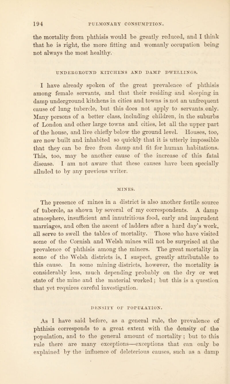 the mortality from phthisis would be greatly reduced, and I think that he is right, the more fitting and womanly occupation being not always the most healthy. UNDERGROUND KITCHENS AND DAMP DWELLINGS. I have already spoken of the great prevalence of phthisis among female servants, and that their residing and sleeping in damp underground kitchens in cities and towns is not an unfrequent cause of lung tubercle, but this does not apply to servants only. Many persons of a better class, including children, in the suburbs of London and other large towns and cities, let all the upper part of the house, and live chiefly below the ground level. Houses, too, are now built and inhabited so quickly that it is utterly impossible that they can be free from damp and fit for human habitations. This, too, may be another cause of the increase of this fatal disease. I am not aware that these causes have been specially alluded to by any previous writer. MINES. The presence of mines in a district is also another fertile source of tubercle, as shown by several of my correspondents. A damp atmosphere, insufficient and innutritious food, early and imprudent marriages, and often the ascent of ladders after a hard day’s work, all serve to swell the tables of mortality. Those who have visited some of the Cornish and Welsh mines will not be surprised at the prevalence of phthisis among the miners. The great mortality in some of the Welsh districts is, I suspect, greatly attributable to this cause. In some mining districts, however, the mortality is considerably less, much depending probably on the dry or wet state of the mine and the material worked; but this is a question that yet requires careful investigation. DENSITY OE POPULATION. As I have said before, as a general rule, the prevalence of phthisis corresponds to a great extent with the density of the population, and to the general amount of mortality ; but to this rule there are many exceptions—exceptions that can only be explained by the influence of deleterious causes, such as a damp