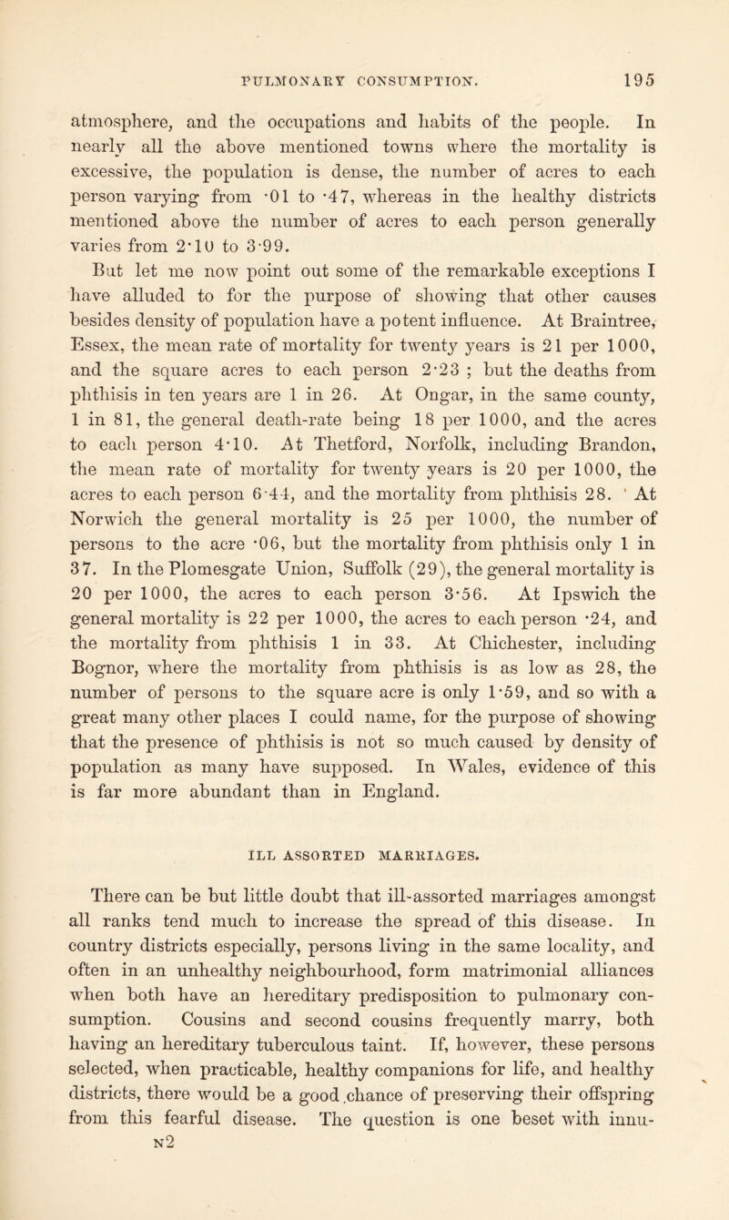 atmosphere, and the occupations and habits of the people. In nearly all the above mentioned towns where the mortality is excessive, the population is dense, the number of acres to each person varying from '01 to *47, whereas in the healthy districts mentioned above the number of acres to each person generally varies from 2'10 to 3-99. But let me now point out some of the remarkable exceptions I have alluded to for the purpose of showing that other causes besides density of population have a potent influence. At Braintree, Essex, the mean rate of mortality for twenty years is 21 per 1000, and the square acres to each person 2-23 ; but the deaths from phthisis in ten years are 1 in 26. At Ongar, in the same county, 1 in 81, the general death-rate being 18 per 1000, and the acres to each person 4*10. At Thetford, Norfolk, including Brandon, the mean rate of mortality for twenty years is 20 per 1000, the acres to each person 6 44, and the mortality from phthisis 28. ’ At Norwich the general mortality is 25 per 1000, the number of persons to the acre *06, but the mortality from phthisis only 1 in 37. In the Plomesgate Union, Suffolk (29), the general mortality is 20 per 1000, the acres to each person 3*56. At Ipswich the general mortality is 22 per 1000, the acres to each person *24, and the mortality from phthisis 1 in 33. At Chichester, including Bognor, where the mortality from phthisis is as low as 28, the number of persons to the square acre is only 1'59, and so with a great many other places I could name, for the purpose of showing that the presence of phthisis is not so much caused by density of population as many have supposed. In Wales, evidence of this is far more abundant than in England. ILL ASSORTED MARRIAGES. There can be but little doubt that ill-assorted marriages amongst all ranks tend much to increase the spread of this disease. In country districts especially, persons living in the same locality, and often in an unhealthy neighbourhood, form matrimonial alliances when both have an hereditary predisposition to pulmonary con- sumption. Cousins and second cousins frequently marry, both having an hereditary tuberculous taint. If, however, these persons selected, when practicable, healthy companions for life, and healthy districts, there would be a good .chance of preserving their offspring from this fearful disease. The question is one beset with innu- n2