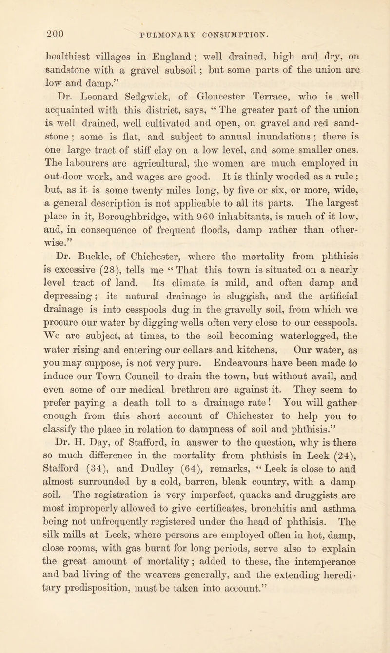 healthiest villages in England ; well drained, high and dry, on sandstone with a gravel subsoil; but some parts of the union are low and damp.” Dr. Leonard Sedgwick, of Gloucester Terrace, wrho is well acquainted with this district, says, “The greater part of the union is well drained, well cultivated and open, on gravel and red sand- stone ; some is flat, and subject to annual inundations ; there is one large tract of stiff clay on a low level, and some smaller ones. The labourers are agricultural, the women are much employed in out- door work, and wages are good. It is thinly wooded as a rule ; but, as it is some twenty miles long, by five or six, or more, wide, a general description is not applicable to all its parts. The largest place in it, Boroughbridge, with 960 inhabitants, is much of it low, and, in consequence of frequent floods, damp rather than other- wise.” Dr. Buckle, of Chichester, where the mortality from phthisis is excessive (28), tells me “ That this town is situated on a nearly level tract of land. Its climate is mild, and often damp and depressing; its natural drainage is sluggish, and the artificial drainage is into cesspools dug in the gravelly soil, from which we procure our water by digging wells often very close to our cesspools. We are subject, at times, to the soil becoming waterlogged, the water rising and entering our cellars and kitchens. Our water, as you may suppose, is not very pure. Endeavours have been made to induce our Town Council to drain the town, but without avail, and even some of our medical brethren are against it. They seem to prefer paying a death toll to a drainage rate! You will gather enough from this short account of Chichester to help you to classify the place in relation to dampness of soil and phthisis.” Dr. II. Day, of Stafford, in answer to the question, why is there so much difference in the mortality from phthisis in Leek (24), Stafford (34), and Dudley (64), remarks, “ Leek is close to and almost surrounded by a cold, barren, bleak country, with a damp soil. The registration is very imperfect, quacks and druggists are most improperly allowed to give certificates, bronchitis and asthma being not unfrequently registered under the head of phthisis. The silk mills at Leek, where persons are employed often in hot, damp, close rooms, with gas burnt for long periods, serve also to explain the great amount of mortality; added to these, the intemperance and bad living of the weavers generally, and the extending heredi- tary predisposition, must be taken into account.”