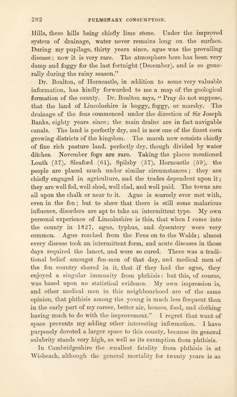 Hills, these hills being chiefly lime stone. Under the improved system of drainage, water never remains long on the surface. During my pupilage, thirty years since, ague was the prevailing disease ; now it is very rare. The atmosphere here has been very damp and foggy for the last fortnight (December), and is so gene- rally during the rainy season.” Dr. Boulton, of Horn castle, in addition to some very valuable information, has kindly forwarded to me a map of the geological formation of the county. Dr. Boulton says, “ Pray do not suppose, that the land of Lincolnshire is boggy, foggy, or marshy. The drainage of the fens commenced under the direction of Sir Joseph Banks, eighty years since; the main drains are in fact navigable canals. The land is perfectly dry, and is now one of the finest corn growing districts of the kingdom. The marsh now consists chiefly of fine rich pasture land, perfectly dry, though divided by water ditches. November fogs are rare. Taking the places mentioned Louth (37), Sleaford (61), Spilsby (37), Horncastle (59), the people are placed much under similar circumstances ; they are chiefly engaged in agriculture, and the trades dependent upon it; they are well fed, well shod, well clad, and well paid. The towns are ail upon the chalk or near to it. Ague is scarcely ever met with, even in the fen; but to show that there is still some malarious influence, disorders are apt to take an intermittent type. My own personal experieuce of Lincolnshire is this, that when I came into the county in 1827, ague, typhus, and dysentery were very common. Ague reached from the Fens on to the Wolds; almost every disease took an intermittent form, and acute diseases in those days required the lancet, and were so cured. There was a tradi- tional belief amongst fen-men of that day, and medical men of the fen country shared in it, that if they had the ague, they enjoyed a singular immunity from phthisis: but this, of course, was based upon no statistical evidence. My own impression is, and other medical men in this neighbourhood are of the same opinion, that phthisis among the young is much less frequent than in the early part of my career, better air, houses, food, and clothing having much to do with the improvement.” I regret that want of space prevents my adding other interesting information. I have purposely devoted a larger space to this county, because its general salubrity stands very high, as well as its exemption from phthisis. In Cambridgeshire the smallest fatality from phthisis is at Wisbeach, although the general mortality for twenty years is as