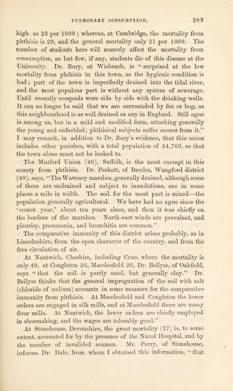 high as 23 per 1000 ; whereas, at Cambridge, the mortality from phthisis is 29, and the general mortality only 21 per 1000. The number of students here will scarcely affect the mortality from consumption, as but few, if any, students die of this disease at the University. Dr. Bury, at Wisbeach, is “ surprised at the low mortality from phthisis in this town, as the hygienic condition is bad ; part of the town is imperfectly drained into the tidal river, and the most populous part is without any system of sewerage. Until recently cesspools were side by side with the drinking wells. It can no longer be said that we are surrounded by fen or bog, as this neighbourhood is as well drained as any in England. Still ague is among us, but in a mild and modified form, attacking generally the young and enfeebled; phthisical subjects suffer sooner from it.” I may remark, in addition to Dr. Bury’s evidence, that this union includes other parishes, with a total population of 34,769, so that the town alone must not be looked to. The Mutford Union (46), Suffolk, is the most exempt in this county from phthisis. Dr. Peskett, of Beccles, Wangford district (40), says, “The Waveney marshes, generally drained, although some of them are undrained and subject to inundations, are in some places a mile in width. The soil for the most part is mixed—the population generally agricultural. We have had no ague since the ‘ comet year/ about ten years since, and then it was chiefly on the borders of the marshes. North-east winds are prevalent, and pleurisy, pneumonia, and bronchitis are common.” The comparative immunity of this district arises probably, as in Lincolnshire, from the open character of the country, and from the free circulation of air. At Nantwicli, Cheshire, including Crue, where the mortality is only 49, at Congleton 26, Macclesfield 26, Dr. Bellyse, of Oakfield, says “ that the soil is partly sand, but generally clay.” Dr. Bellyse thinks that the general impregnation of the soil with salt (chloride of sodium) accounts in some measure for the comparative immunity from phthisis. At Macclesfield and Congleton the lower orders are engaged in silk miffs, and at Macclesfield there are many flour mills. At Nantwich, the lower orders are chiefly employed in shoemakiug, and the wages are tolerably good.” At Stonehouse, Devonshire, the great mortality (27) is, to some extent, accounted for by the presence of the Naval Hospital, and by the number of invalided seamen. Mr. Perry, of Stonehouse, informs Dr. Dale, from whom I obtained this information, “ that