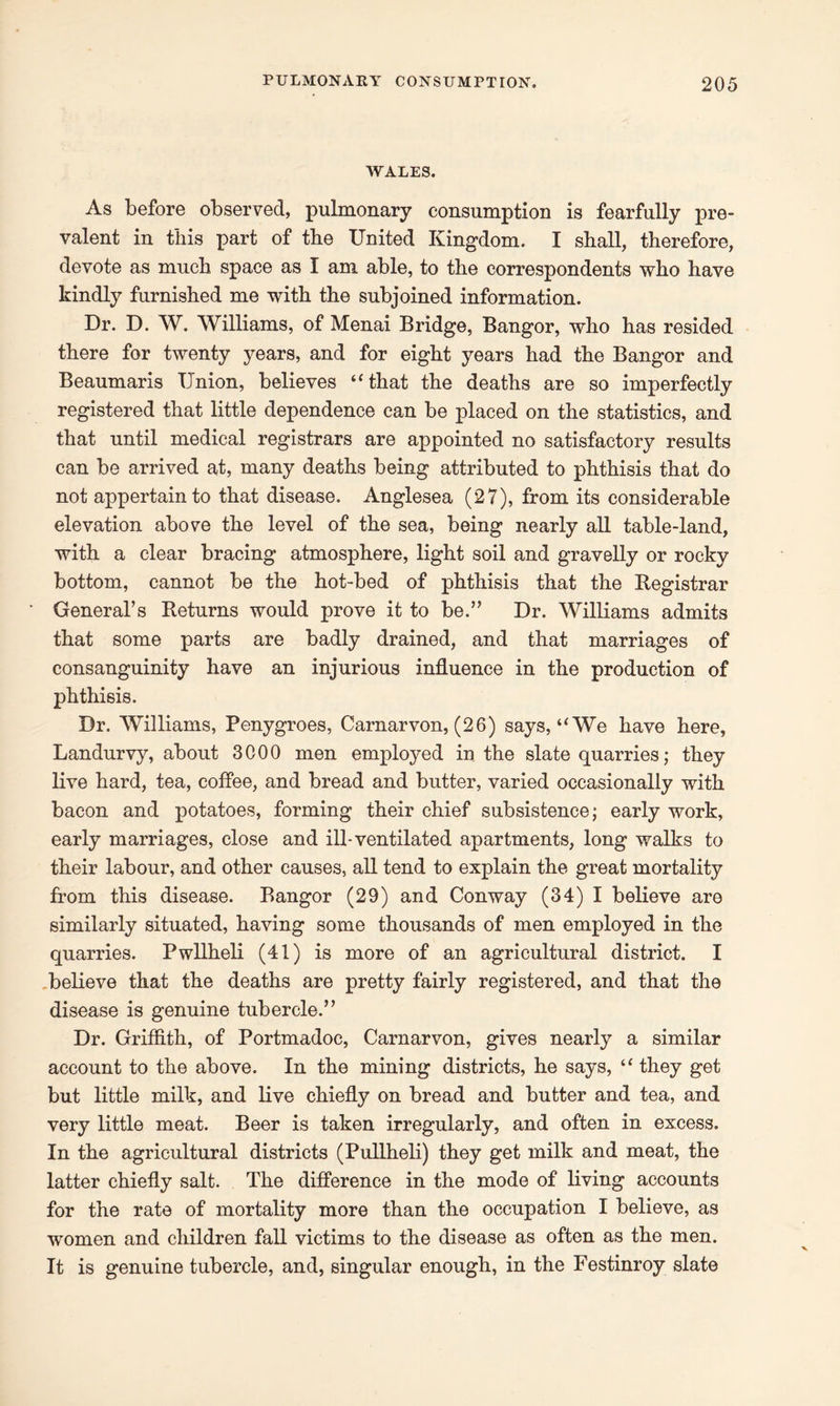 WALES. As before observed, pulmonary consumption is fearfully pre- valent in this part of the United Kingdom. I shall, therefore, devote as much space as I am able, to the correspondents who have kindly furnished me with the subjoined information. Dr. D. W. Williams, of Menai Bridge, Bangor, who has resided there for twenty years, and for eight years had the Bangor and Beaumaris Union, believes “that the deaths are so imperfectly registered that little dependence can be placed on the statistics, and that until medical registrars are appointed no satisfactory results can be arrived at, many deaths being attributed to phthisis that do not appertain to that disease. Anglesea (27), from its considerable elevation above the level of the sea, being nearly all table-land, with a clear bracing atmosphere, light soil and gravelly or rocky bottom, cannot be the hot-bed of phthisis that the Registrar General’s Returns would prove it to be.” Dr. Williams admits that some parts are badly drained, and that marriages of consanguinity have an injurious influence in the production of phthisis. Dr. Williams, Penygroes, Carnarvon, (26) says, “We have here, Landurvy, about 3000 men employed in the slate quarries; they live hard, tea, coffee, and bread and butter, varied occasionally with bacon and potatoes, forming their chief subsistence; early work, early marriages, close and ill-ventilated apartments, long walks to their labour, and other causes, all tend to explain the great mortality from this disease. Bangor (29) and Conway (34) I believe are similarly situated, having some thousands of men employed in the quarries. Pwllheli (41) is more of an agricultural district. I believe that the deaths are pretty fairly registered, and that the disease is genuine tubercle.” Dr. Griffith, of Portmadoc, Carnarvon, gives nearly a similar account to the above. In the mining districts, he says, “ they get but little milk, and live chiefly on bread and butter and tea, and very little meat. Beer is taken irregularly, and often in excess. In the agricultural districts (Pullheli) they get milk and meat, the latter chiefly salt. The difference in the mode of living accounts for the rate of mortality more than the occupation I believe, as women and children fall victims to the disease as often as the men. It is genuine tubercle, and, singular enough, in the Festinroy slate