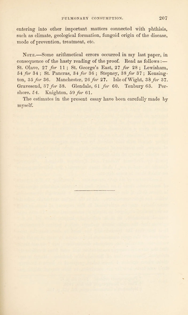 entering into other important matters connected with phthisis, such as climate, geological formation, fungoid origin of the disease, mode of prevention, treatmeat, etc. Note.—Some arithmetical errors occurred in my last paper, in consequence of the hasty reading of the proof. Read as follows :— St. Olave, 27 for 11 ; St, George’s East, 27 for 28 ; Lewisham, 54 for 34 ; St. Pancras, 34 for 36 ; Stepney, 38 for 37 ; Kensing- ton, 35 for 36. Manchester, 26 for 27. Isle of Wight, 38 for 37. Gravesend, 37 for 38. Glendale, 61 for 60. Tenbury 63. Per- shore, 54. Knighton, 59 for 61. The estimates in the present essay have been carefully made by mvself.