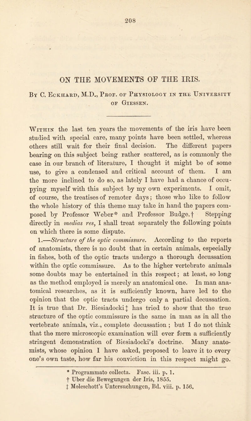 ON THE MOVEMENTS OF THE IRIS. By C, Eckhard, M.D., Prof, of Physiology in the University of Giessen. Within the last ten years the movements of the iris have been studied with special care, many points have been settled, whereas others still wait for their final decision. The different papers bearing on this subject being rather scattered, as is commonly the case in our branch of literature, I thought it might be of some use, to give a condensed and critical account of them. I am the more inclined to do so, as lately I have had a chance of occu - pying myself with this subject by my own experiments. I omit, of course, the treatises of remoter days; those who like to follow the whole history of this theme may take in hand the papers com- posed by Professor Weber * and Professor Budge, f Stepping directly in medias res, I shall treat separately the following points on which there is some dispute. 1.—Structure of the optic commissure. According to the reports of anatomists, there is no doubt that in certain animals, especially in fishes, both of the optic tracts undergo a thorough decussation within the optic commissure. As to the higher vertebrate animals some doubts may be entertained in this respect; at least, so long as the method employed is merely an anatomical one. In man ana- tomical researches, as it is sufficiently known, have led to the opinion that the optic tracts undergo only a partial decussation. It is true that Dr. Biesiadocki j has tried to show that the true structure of the optic commissure is the same in man as in all the vertebrate animals, viz., complete decussation ; but I do not think that the mere microscopic examination will ever form a sufficiently stringent demonstration of Biesiadocki’s doctrine. Many anato- mists, whose opinion 1 have asked, proposed to leave it to every one’s own taste, how far his conviction in this respect might go. * Programmato collecta. Fasc. iii. p. 1. f Uber die Bewegungen der Iris, 1855. t Moleschott’s Untersuchungen, Bd. yiii. p. 156,