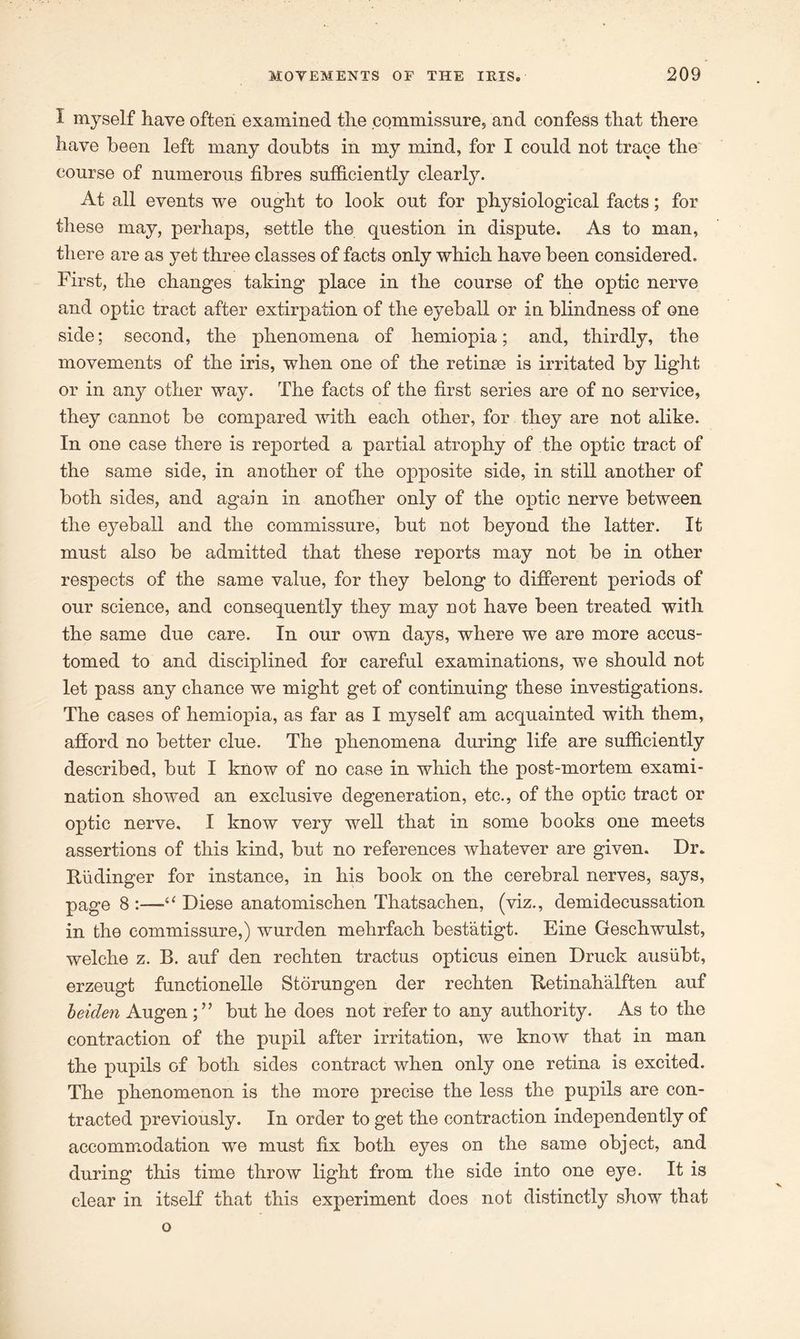 I myself have often examined the commissure, and confess that there have been left many doubts in my mind, for I could not trace the course of numerous fibres sufficiently clearly. At all events we ought to look out for physiological facts; for these may, perhaps, settle the question in dispute. As to man, there are as yet three classes of facts only which have been considered. First, the changes taking place in the course of the optic nerve and optic tract after extirpation of the eyeball or in blindness of one side; second, the phenomena of hemiopia; and, thirdly, the movements of the iris, when one of the retinae is irritated by light or in any other way. The facts of the first series are of no service, they cannot be compared with each other, for they are not alike. In one case there is reported a partial atrophy of the optic tract of the same side, in another of the opposite side, in still another of both sides, and again in another only of the optic nerve between the eyeball and the commissure, but not beyond the latter. It must also be admitted that these reports may not be in other respects of the same value, for they belong to different periods of our science, and consequently they may not have been treated with the same due care. In our own days, where we are more accus- tomed to and disciplined for careful examinations, we should not let pass any chance we might get of continuing these investigations. The cases of hemiopia, as far as I myself am acquainted with them, afford no better clue. The phenomena during life are sufficiently described, but I know of no case in which the post-mortem exami- nation showed an exclusive degeneration, etc., of the optic tract or optic nerve, I know very well that in some books one meets assertions of this kind, but no references whatever are given. Dr. fludinger for instance, in his book on the cerebral nerves, says, page 8:—“ Diese anatomischen Thatsachen, (viz., demidecussation in the commissure,) wurden mehrfach bestatigt. Eine Geschwulst, welche z. B. auf den rechten tractus opticus einen Druck ausiibt, erzeugt functionelle Storungen der rechten Retinahalften auf heiden Augenbut he does not refer to any authority. As to the contraction of the pupil after irritation, we know that in man the pupils of both sides contract when only one retina is excited. The phenomenon is the more precise the less the pupils are con- tracted previously. In order to get the contraction independently of accommodation we must fix both eyes on the same object, and during this time throw light from the side into one eye. It is clear in itself that this experiment does not distinctly show that o