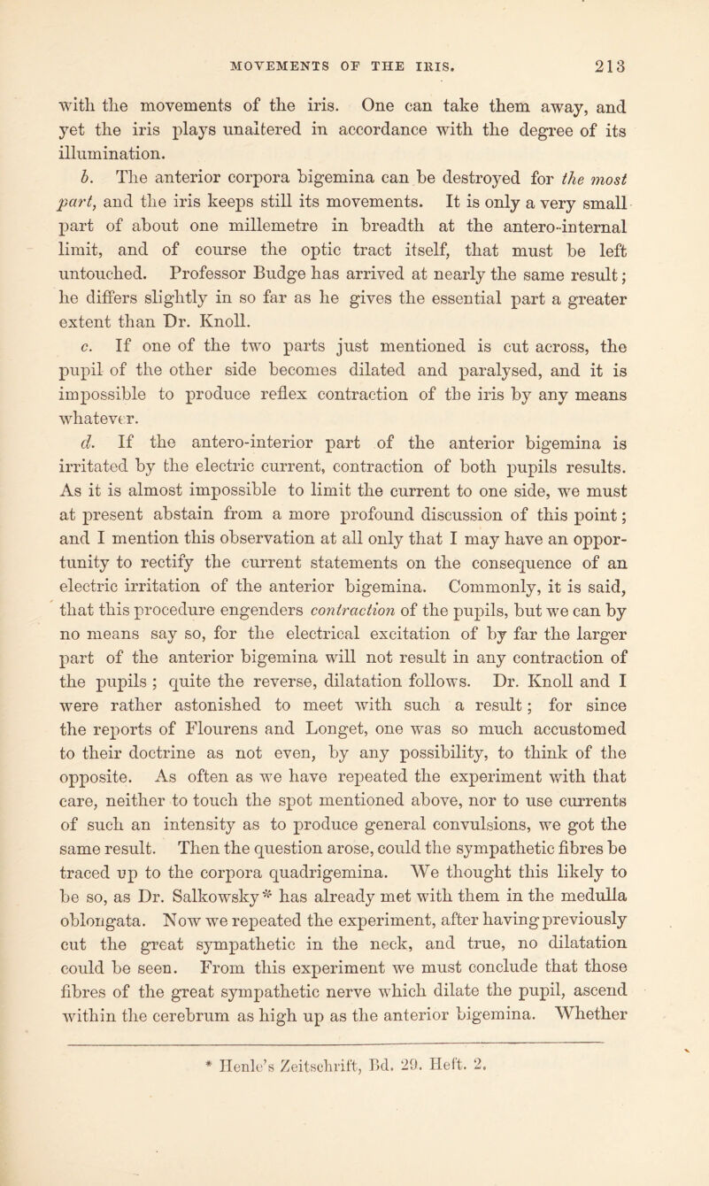 with, the movements of the iris. One can take them away, and yet the iris plays unaltered in accordance with the degree of its illumination. b. The anterior corpora bigemina can be destroyed for the most part, and the iris keeps still its movements. It is only a very small part of about one millemetre in breadth at the antero-internal limit, and of course the optic tract itself, that must be left untouched. Professor Budge has arrived at nearly the same result; he differs slightly in so far as he gives the essential part a greater extent than Dr. Knoll. c. If one of the two parts just mentioned is cut across, the pupil of the other side becomes dilated and paralysed, and it is impossible to produce reflex contraction of the iris by any means whatever. d. If the antero-interior part of the anterior bigemina is irritated by the electric current, contraction of both pupils results. As it is almost impossible to limit the current to one side, we must at present abstain from a more profound discussion of this point; and I mention this observation at all only that I may have an oppor- tunity to rectify the current statements on the consequence of an electric irritation of the anterior bigemina. Commonly, it is said, that this procedure engenders contraction of the pupils, but we can by no means say so, for the electrical excitation of by far the larger part of the anterior bigemina will not result in any contraction of the pupils ; quite the reverse, dilatation follows. Dr. Knoll and I were rather astonished to meet with such a result; for since the reports of Flourens and Longet, one was so much accustomed to their doctrine as not even, by any possibility, to think of the opposite. As often as we have repeated the experiment with that care, neither to touch the spot mentioned above, nor to use currents of such an intensity as to produce general convulsions, we got the same result. Then the question arose, could the sympathetic fibres be traced up to the corpora quadrigemina. We thought this likely to be so, as Dr. Salkowsky * has already met with them in the medulla oblongata. Now we repeated the experiment, after having previously cut the great sympathetic in the neck, and true, no dilatation could be seen. From this experiment we must conclude that those fibres of the great sympathetic nerve which dilate the pupil, ascend within the cerebrum as high up as the anterior bigemina. Whether * Henle’s Zeitschrift, Bd. 29. Heft. 2.