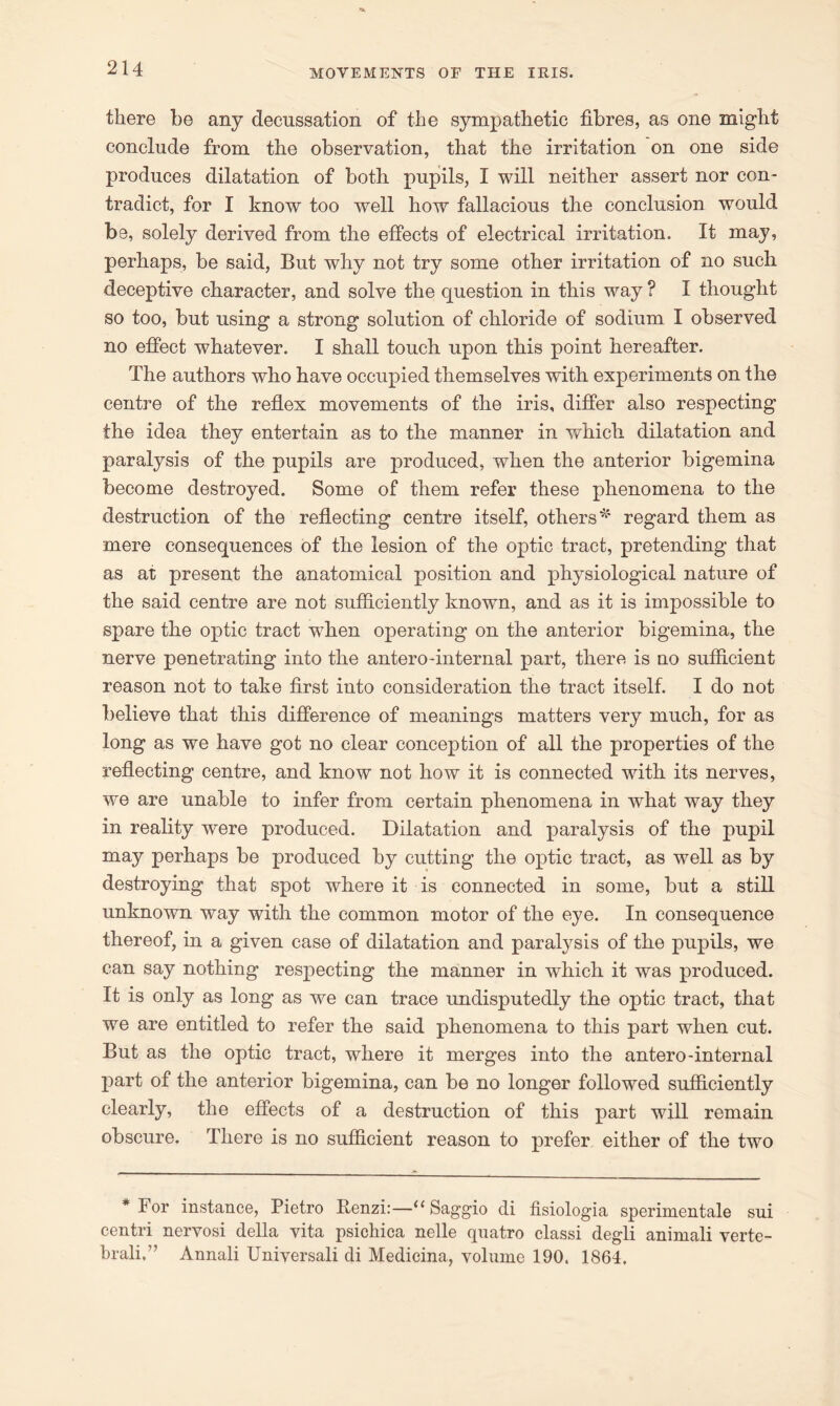there be any decussation of the sympathetic fibres, as one might conclude from the observation, that the irritation on one side produces dilatation of both pupils, I will neither assert nor con- tradict, for I know too well how fallacious the conclusion would be, solely derived from the effects of electrical irritation. It may, perhaps, be said, But why not try some other irritation of no such deceptive character, and solve the question in this way ? I thought so too, but using a strong solution of chloride of sodium I observed no effect whatever. I shall touch upon this point hereafter. The authors who have occupied themselves with experiments on the centre of the reflex movements of the iris, differ also respecting the idea they entertain as to the manner in which dilatation and paralysis of the pupils are produced, when the anterior bigemina become destroyed. Some of them refer these phenomena to the destruction of the reflecting centre itself, others*' regard them as mere consequences of the lesion of the optic tract, pretending that as at present the anatomical position and physiological nature of the said centre are not sufficiently known, and as it is impossible to spare the optic tract when operating on the anterior bigemina, the nerve penetrating into the antero-internal part, there is no sufficient reason not to take first into consideration the tract itself. I do not believe that this difference of meanings matters very much, for as long as we have got no clear conception of all the properties of the reflecting centre, and know not how it is connected with its nerves, we are unable to infer from certain phenomena in what way they in reality were produced. Dilatation and paralysis of the pupil may perhaps be produced by cutting the optic tract, as well as by destroying that spot where it is connected in some, but a still unknown way with the common motor of the eye. In consequence thereof, in a given case of dilatation and paralysis of the pupils, we can say nothing respecting the manner in which it was produced. It is only as long as we can trace undisputedly the optic tract, that we are entitled to refer the said phenomena to this part when cut. But as the optic tract, where it merges into the antero-internal part of the anterior bigemina, can be no longer followed sufficiently clearly, the effects of a destruction of this part will remain obscure. There is no sufficient reason to prefer either of the two * For instance, Pietro Benzi:—1“ Saggio di fisiologia sperimentale sui centri nervosi della vita psickica nelle quatro classi degli animali verte- brali.7’ Annali Universali di Medicina, volume 190. 1864,