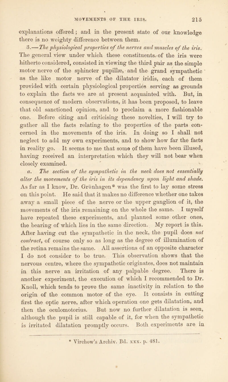 explanations offered ; and in tire present state of our knowledge there is no weighty difference between them. 3.—The physiological properties of the nerves and muscles of the iris. The general view under which these constituents.,-of the iris were hitherto considered, consisted in viewing the third pair as the simple motor nerve of the sphincter pupilhe, - and the grand sympathetic as the like motor nerve of the dilatator iridis, each of them provided with certain physiological properties serving as grounds to explain the facts we are at present acquainted with. But, in consequence of modern observations, it has been proposed, to leave that old sanctioned opinion, and to proclaim a more fashionable one. Before citing and criticising these novelties, I will try to gather all the facts relating to the properties of the parts con- cerned in the movements of the iris. In doing so I shall not neglect to add my own experiments, and to show how far the facts in reality go. It seems to me that soma of them have been illused, having received an interpretation which they will not bear when closely examined. a. The section of the sympathetic in the neck does not essentially alter the movements of the iris in its dependency upon light and shade. As far as I know, Dr. Grunhagen^ was the first to lajr some stress on this point. He said that it makes no difference whether one takes away a small piece of the nerve or the upper ganglion of it, the movements of the iris remaining on the whole the same. I myself have repeated these experiments, and planned some other ones, the bearing of which lies in the same direction. My report is this. After having cut the sympathetic in the neck, the pupil does not contract, of course only so as long as the degree of illumination of the retina remains the same. All assertions of an opposite character I do not consider to be true. This observation shows that the nervous centre, where the sympathetic originates, does not maintain in this nerve an irritation of any palpable degree. There is another experiment, the execution of which I recommended to Dr. Knoll, which tends to prove the same inactivity in relation to the origin of the common motor of the eye. It consists in cutting first the optic nerve, after which operation one gets dilatation, and then the oeulomotorius. But now no further dilatation is seen, although the pupil is still capable of it, for when the sympathetic is irritated dilatation promptly occurs. Both experiments are in * Virchow’s Archiv. Bd. xxx. p. 481,