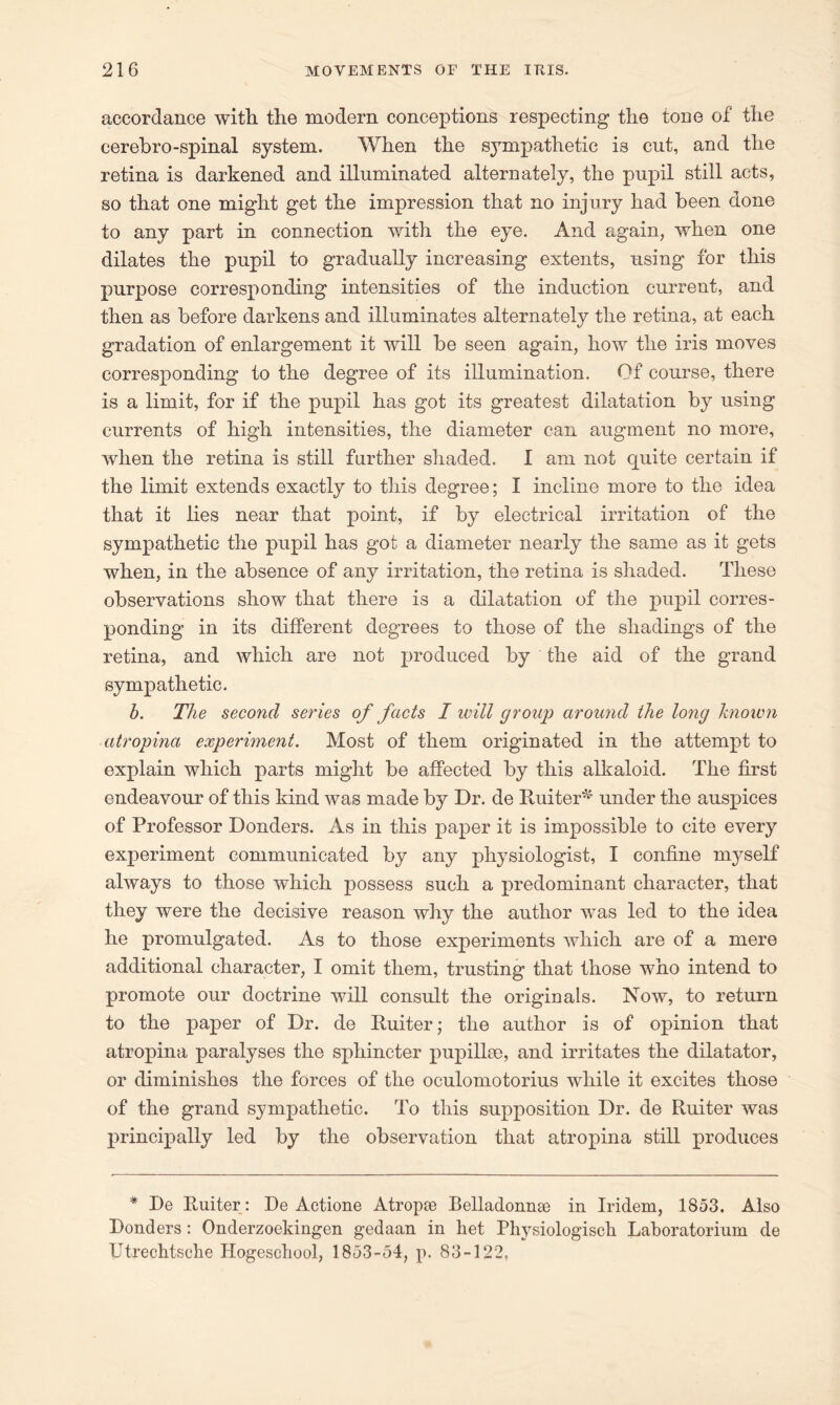 accordance with the modern conceptions respecting the tone of the cerehro-spinal system. When the sympathetic is cut, and the retina is darkened and illuminated alternately, the pupil still acts, so that one might get the impression that no injury had been done to any part in connection with the eye. And again, when one dilates the pupil to gradually increasing extents, using for this purpose corresponding intensities of the induction current, and then as before darkens and illuminates alternately the retina, at each gradation of enlargement it will be seen again, how the iris moves corresponding to the degree of its illumination. Of course, there is a limit, for if the pupil has got its greatest dilatation by using currents of high intensities, the diameter can augment no more, when the retina is still farther shaded. I am not quite certain if the limit extends exactly to this degree; I incline more to the idea that it lies near that point, if by electrical irritation of the sympathetic the pupil has got a diameter nearly the same as it gets when, in the absence of any irritation, the retina is shaded. These observations show that there is a dilatation of the pupil corres- ponding in its different degrees to those of the shadings of the retina, and which are not produced by the aid of the grand sympathetic. b. The second series of facts I will group around the long known atropina experiment. Most of them originated in the attempt to explain which parts might be affected by this alkaloid. The first endeavour of this kind was made by Dr. de Ruiter^ under the auspices of Professor Donders. As in this paper it is impossible to cite every experiment communicated by any physiologist, I confine myself always to those which possess such a predominant character, that they were the decisive reason why the author was led to the idea he promulgated. As to those experiments which are of a mere additional character, I omit them, trusting that those who intend to promote our doctrine will consult the originals. Now, to return to the paper of Dr. de Ruiter; the author is of opinion that atropina paralyses the sphincter pup ilia), and irritates the dilatator, or diminishes the forces of the oculomotorius while it excites those of the grand sympathetic. To this supposition Dr. de Ruiter was principally led by the observation that atropina still produces * De Ruiter : De Actione Atropee Belladonnae in Iridem, 1853. Also Donders : Onderzoekingen gedaan in het Physiologisch Laboratorium de Utrechtsche Hogeschool, 1853-54, p. 83-122,