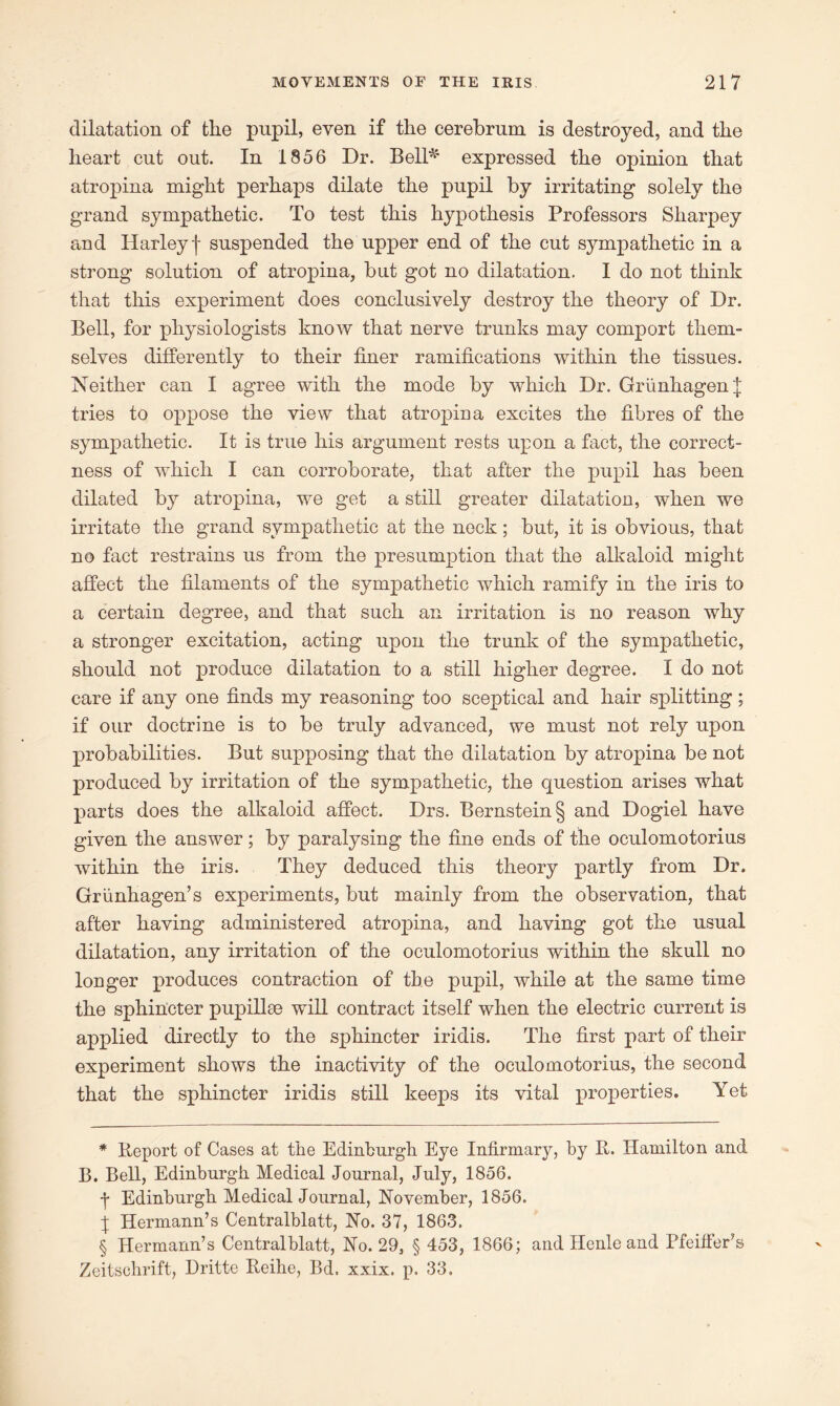 dilatation of the pupil, even if the cerebrum is destroyed, and the heart cut out. In 1856 Dr. Bell* * * §' expressed the opinion that atropina might perhaps dilate the pupil by irritating solely the grand sympathetic. To test this hypothesis Professors Sharpey and Harley| suspended the upper end of the cut sympathetic in a strong solution of atropina, but got no dilatation. I do not think that this experiment does conclusively destroy the theory of Dr. Bell, for physiologists know that nerve trunks may comport them- selves differently to their finer ramifications within the tissues. Neither can I agree with the mode by which Dr. GriinhagenJ tries to oppose the view that atropina excites the fibres of the sympathetic. It is true his argument rests upon a fact, the correct- ness of which I can corroborate, that after the pupil has been dilated by atropina, we get a still greater dilatation, when we irritate the grand sympathetic at the neck; but, it is obvious, that no fact restrains us from the presumption that the alkaloid might affect the filaments of the sympathetic which ramify in the iris to a certain degree, and that such an irritation is no reason why a stronger excitation, acting upon the trunk of the sympathetic, should not produce dilatation to a still higher degree. I do not care if any one finds my reasoning too sceptical and hair splitting; if our doctrine is to be truly advanced, we must not rely upon probabilities. But supposing that the dilatation by atropina be not produced by irritation of the sympathetic, the question arises what parts does the alkaloid affect. Drs. Bernstein § and Dogiel have given the answer; by paralysing the fine ends of the oculomotorius within the iris. They deduced this theory partly from Dr. Griinhagen’s experiments, but mainly from the observation, that after having administered atropina, and having got the usual dilatation, any irritation of the oculomotorius within the skull no longer produces contraction of the pupil, while at the same time the sphincter pupillce will contract itself when the electric current is applied directly to the sphincter iridis. The first part of their experiment shows the inactivity of the oculomotorius, the second that the sphincter iridis still keeps its vital properties. Yet * Report of Cases at the Edinburgh Eye Infirmary, by It. Hamilton and B. Bell, Edinburgh Medical Journal, July, 1856. -f Edinburgh Medical Journal, November, 1856. X Hermann’s Centralblatt, No. 37, 1863. § Hermann’s Centralblatt, No. 29, § 453, 1866; and Henle and Pfeiffer’s Zeitsohrift, Dritte Reihe, Bd. xxix. p. 33.