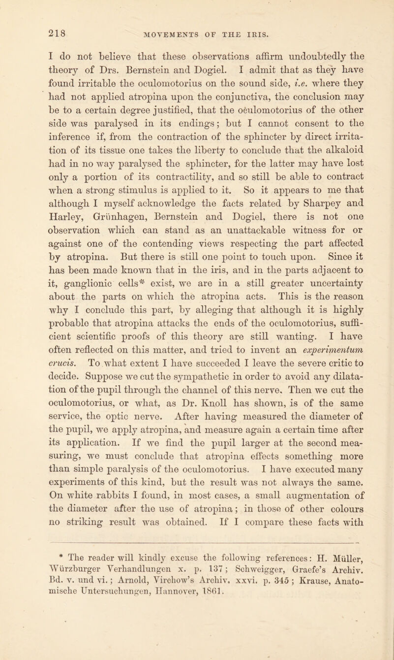 I do not believe that these observations affirm undoubtedly the theory of Drs. Bernstein and Dogiel. I admit that as they have found irritable the oculomotorius on the sound side, i.e. where they had not applied atropina upon the conjunctiva, the conclusion may be to a certain degree justified, that the oculomotorius of the other side was paralysed in its endings; but I cannot consent to the inference if, from the contraction of the sphincter by direct irrita- tion of its tissue one takes the liberty to conclude that the alkaloid had in no way paralysed the sphincter, for the latter may have lost only a portion of its contractility, and so still be able to contract when a strong stimulus is applied to it. So it appears to me that although I myself acknowledge the facts related by Sharpey and Harley, Grimhagen, Bernstein and Dogiel, there is not one observation which can stand as an unattackable witness for or against one of the contending views respecting the part affected by atropina. But there is still one point to touch upon. Since it has been made known that in the iris, and in the parts adjacent to it, ganglionic cells * exist, we are in a still greater uncertainty about the parts on which the atropina acts. This is the reason why I conclude this part, by alleging that although it is highly probable that atropina attacks the ends of the oculomotorius, suffi- cient scientific proofs of this theory are still wanting. I have often reflected on this matter, and tried to invent an experimentum crucis. To what extent I have succeeded I leave the severe critic to decide. Suppose we cut the sympathetic in order to avoid any dilata- tion of the pupil through the channel of this nerve. Then we cut the oculomotorius, or what, as Dr. Knoll has shown, is of the same service, the optic nerve. After having measured the diameter of the pupil, we apply atropina, and measure again a certain time after its application. If we find the pupil larger at the second mea- suring, we must conclude that atropina effects something more than simple paralysis of the oculomotorius. I have executed many experiments of this kind, but the result was not always the same. On white rabbits I found, in most cases, a small augmentation of the diameter after the use of atropina; in those of other colours no striking result was obtained. If I compare these facts with * The reader will kindly excuse the following references: H. Miiller, Wiirzburger Yerhandlungen x. p. 137; Schweigger, Graefe’s Archiv. Bd. v. und vi.; Arnold, Virchow’s Archiv, xxvi. p. 345 ; Krause, Anato- mische Untersuchungen, Hannover, 1861.