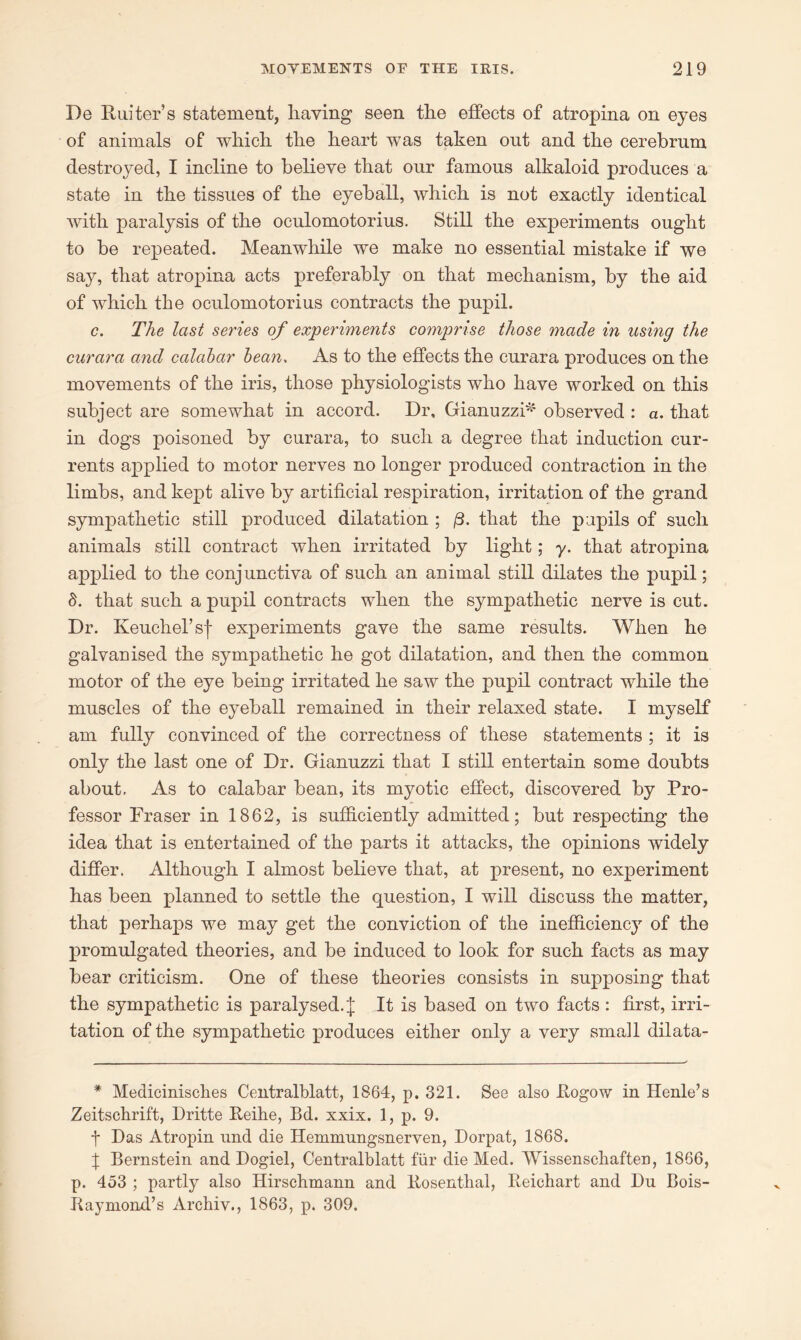 De Iluiters statement, having seen the effects of atropina on eyes of animals of which the heart was taken out and the cerebrum destroyed, I incline to believe that our famous alkaloid produces a state in the tissues of the eyeball, which is not exactly identical with paralysis of the oculomotorius. Still the experiments ought to be repeated. Meanwhile we make no essential mistake if we say, that atropina acts preferably on that mechanism, by the aid of which the oculomotorius contracts the pupil. c. The last series of experiments comprise those made in using the curara and calabar bean. As to the effects the curara produces on the movements of the iris, those physiologists who have worked on this subject are somewhat in accord. Dr, Gianuzzi* observed : a. that in dogs poisoned by curara, to such a degree that induction cur- rents applied to motor nerves no longer produced contraction in the limbs, and kept alive by artificial respiration, irritation of the grand sympathetic still produced dilatation ; /3. that the pupils of such animals still contract when irritated by light; y. that atropina applied to the conjunctiva of such an animal still dilates the pupil; 8. that such a pupil contracts when the sympathetic nerve is cut. Dr. Keuchel’sf experiments gave the same results. When he galvanised the sympathetic he got dilatation, and then the common motor of the eye being irritated he saw the pupil contract while the muscles of the eyeball remained in their relaxed state. I myself am fully convinced of the correctness of these statements ; it is only the last one of Dr. Gianuzzi that I still entertain some doubts about. As to calabar bean, its myotic effect, discovered by Pro- fessor Fraser in 1862, is sufficiently admitted; but respecting the idea that is entertained of the parts it attacks, the opinions widely differ. Although I almost believe that, at present, no experiment has been planned to settle the question, I will discuss the matter, that perhaps we may get the conviction of the inefficiency of the promulgated theories, and be induced to look for such facts as may bear criticism. One of these theories consists in supposing that the sympathetic is paralysed.;]; It is based on two facts : first, irri- tation of the sympathetic produces either only a very small dilata- * Medicinisches Centralblatt, 1864, p. 321. See also Rogow in Henle’s Zeitschrift, Dritte Reihe, Bd. xxix. 1, p. 9. f Das Atropin und die Hemmungsnerven, Dorpat, 1868. f Bernstein and Dogiel, Centralblatt fur die Med. Wissenschaften, 1866, p. 453 ; partly also Hirschmann and Rosenthal, Reichart and Du Bois- Raymond’s Archiv., 1863, p. 309.