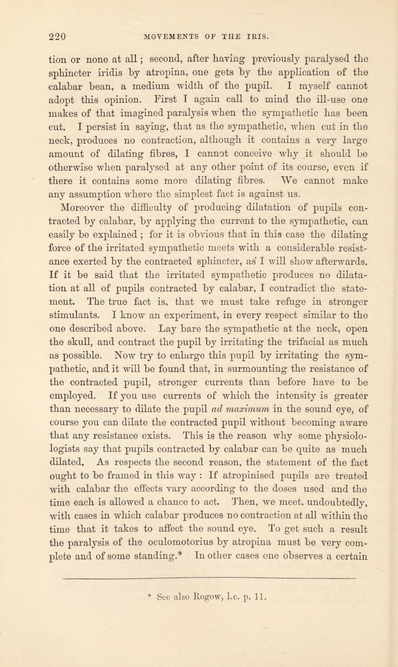 tion or none at all; second, after having previously paralysed the sphincter iridis by atropina, one gets by the application of the calabar bean, a medium width of the pupil. I myself cannot adopt this opinion. First I again call to mind the ill-use one makes of that imagined paralysis when the sympathetic has been cut. I persist in saying, that as the sympathetic, when cut in the neck, produces no contraction, although it contains a very large amount of dilating fibres, I cannot conceive why it should be otherwise when paralysed at any other point of its course, even if there it contains some more dilating fibres. We cannot make any assumption where the simplest fact is against us. Moreover the difficulty of producing dilatation of puj)ils con- tracted by calabar, by applying the current to the sympathetic, can easily be explained ; for it is obvious that in this case the dilating force of the irritated sympathetic meets with a considerable resist- ance exerted by the contracted sphincter, as I will show afterwards. If it be said that the irritated sympathetic produces no dilata- tion at all of pupils contracted by calabar, I contradict the state- ment. The true fact is, that we must take refuge in stronger stimulants. I know an experiment, in every respect similar to the one described above. Lay bare the sympathetic at the neck, open the skull, and contract the pupil by irritating the trifacial as much as possible. Now try to enlarge this pupil by irritating the sym- pathetic, and it will be found that, in surmounting the resistance of the contracted pupil, stronger currents than before have to be employed. If you use currents of which the intensity is greater than necessary to dilate the pupil ad maximum in the sound eye, of course you can dilate the contracted pupil without becoming aware that any resistance exists. This is the reason why some physiolo- logists say that pupils contracted by calabar can be quite as much dilated. As respects the second reason, the statement of the fact ought to be framed in this way : If atropinised pupils are treated with calabar the effects vary according to the doses used and the time each is allowed a chance to act. Then, we meet, undoubtedly, with cases in which calabar produces no contraction at ali within the time that it takes to affect the sound eye. To get such a result the paralysis of the oculomotorius by atropina must be very com- plete and of some standing.* In other cases one observes a certain * See also Rogow, l.e. p. 11.