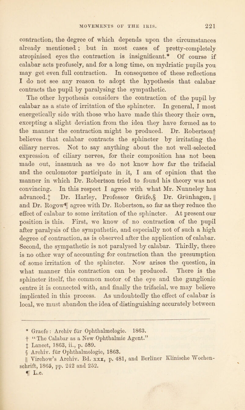 contraction, the degree of which depends upon the circumstances already mentioned ; but in most cases of pretty-completely atropinised eyes the contraction is insignificant.* * * § Of course if calabar acts profusely, and for a long time, on mydriatic pupils you may get even full contraction. In consequence of these reflections I do not see any reason to adopt the hypothesis that calabar contracts the pupil by paralysing the sympathetic. The other hypothesis considers the contraction of the pupil by calabar as a state of irritation of the sphincter. In general, I most energetically side with those who have made this theory their own, excepting a slight deviation from the idea they have formed as to the manner the contraction might be produced. Dr. Robertsonf believes that calabar contracts the sphincter by irritating the ciliary nerves. Not to say anything about the not well-selected expression of ciliary nerves, for their composition has not been made out, inasmuch as we do not know how far the trifacial and the oculomotor participate in it, I am of opinion that the manner in which Dr. Robertson tried to found his theory was not convincing. In this respect I agree with what Mr. Nunneley has advanced. J Dr. Harley, Professor Grafe,§ Dr. Griinhagen, || and Dr. Rogow^j agree with Dr. Robertson, so far as they reduce the effect of calabar to some irritation of the sphincter. At present our position is this. First, we know of no contraction of the pupil after paralysis of the sympathetic, and especially not of such a high degree of contraction, as is observed after the application of calabar. Second, the sympathetic is not paralysed by calabar. Thirdly, there is no other way of accounting for contraction than the presumption of some irritation of the sphincter. Now arises the question, in what manner this contraction can be produced. There is the sphincter itself, the common motor of the eye and the ganglionic centre it is connected with, and finally the trifacial, we may believe implicated in this process. As undoubtedly the effect of calabar is local, we must abandon the idea of distinguishing accurately between * Graefe : Archiv fur Ophthalmologie. 1863. f “ The Calabar as a New Ophthalmic Agent.” f Lancet, 1863, ii., p. 589. § Archiv. fur Ophthalmologie, 1863. || Yirchow’s Archiv. Bd. xxx, p. 481, and Berliner Klinische Wochen- schrift, 1865, pp. 242 and 252. L.c.