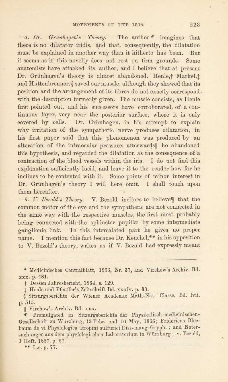 a. Dr. Grunlicigen's Theory. The author * * * § imagines that there is no dilatator iridis, and that, consequently, the dilatation must be explained in another way than it hitherto has been. But it seems as if this novelty does not rest on firm grounds. Some anatomists have attacked its author, and I believe that at present Dr. Grunhagen’s theory is almost abandoned. Henle,f Markel,j and Hiittenbrenner,§ saved our muscle, although they showed that its position and the arrangement of its fibres do not exactly correspond with the description formerly given. The muscle consists, as Henle first pointed out, and his successors have corroborated, of a con- tinuous layer, very near the posterior surface, where it is only covered by cells. Dr. Griinhagen, in his attempt to explain why irritation of the sympathetic nerve produces dilatation, in his first paper said that this phenomenon was produced by an alteration of the intraocular pressure, afterwards|| he abandoned this hypothesis, and regarded the dilatation as the consequence of a contraction of the blood vessels within the iris. I do not find this explanation sufficiently lucid, and leave it to the reader how far he inclines to be contented with it. Some points of minor interest in Dr. Grunhagen’s theory I will here omit. I shall touch upon them hereafter. b. V. BezolT s Theory. V. Bezold inclines to believe^} that the common motor of the eye and the sympathetic are not connected in the same way with the respective muscles, the first most probably being connected with the sphincter pupillce by some intermediate ganglionic link. To this intercalated part he gives no proper name. I mention this fact because Dr. Keuchel,** in his opposition to Y. Bezold’s theory, writes as if Y. Bezold had expressly meant * Medicinisches Centralblatt, 1863, Nr. 37, and Virchow’s Archiv. Bd. xxx. p. 481. -f* Dessen Jahresbericht, 1864, s. 129. f; Henle nnd Pfeuffer’s Zeitschrift Bd. xxxiv. p. 83. § Sitzurgsberichte der Wiener Academie Math-Nat. Classe, Bd. lvii. p. 515. || Virchow’s Archiv. Bd. xxx. Promulgated in Sitzurgsberichte der Physikalisch-medicini schen- Gesellschaft zu Wurzburg, 12Febr. and 16 May, 1866; Fridericus Bloc- baum de vi Physiologica atropini sulfurici Diss-inaug-Gryph. ; and Nater- suckungenaus dem physiologischen Laboratorium in Wurzburg ; v. Bezold, 1 Heft. 1867, p. 67. ** L.c. p. 77.