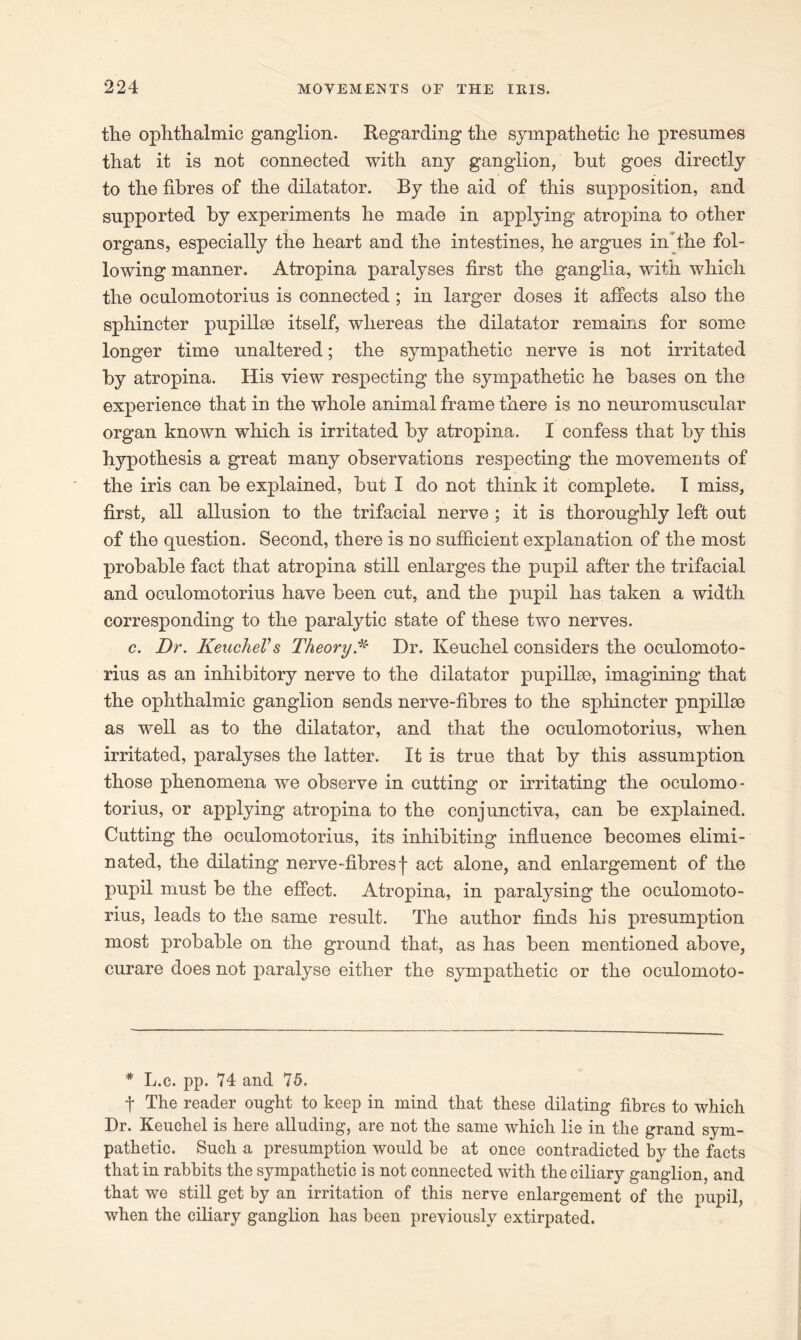 the ophthalmic ganglion. Regarding the sympathetic he presumes that it is not connected with any ganglion, but goes directly to the fibres of the dilatator. By the aid of this supposition, and supported by experiments he made in applying atropina to other organs, especially the heart and the intestines, he argues inthe fol- lowing manner. Atropina paralyses first the ganglia, with which the oculomotorius is connected ; in larger doses it affects also the sphincter pupillse itself, whereas the dilatator remains for some longer time unaltered; the sympathetic nerve is not irritated by atropina. His view respecting the sympathetic he bases on the experience that in the whole animal frame there is no neuromuscular organ known which is irritated by atropina. I confess that by this hypothesis a great many observations respecting the movements of the iris can be explained, but I do not think it complete. I miss, first, all allusion to the trifacial nerve ; it is thoroughly left out of the question. Second, there is no sufficient explanation of the most probable fact that atropina still enlarges the pupil after the trifacial and oculomotorius have been cut, and the pupil has taken a width corresponding to the paralytic state of these two nerves. c. Dr. KeucheVs TheoryA Dr. Keuchel considers the oculomoto- rius as an inhibitory nerve to the dilatator pupillm, imagining that the ophthalmic ganglion sends nerve-fibres to the sphincter pnpillae as well as to the dilatator, and that the oculomotorius, when irritated, paralyses the latter. It is true that by this assumption those phenomena we observe in cutting or irritating the oculomo- torius, or applying atropina to the conjunctiva, can be explained. Cutting the oculomotorius, its inhibiting influence becomes elimi- nated, the dilating nerve-fibres f act alone, and enlargement of the pupil must be the effect. Atropina, in paralysing the oculomoto- rius, leads to the same result. The author finds his presumption most probable on the ground that, as has been mentioned above, curare does not paralyse either the sympathetic or the oculomoto- * L.c. pp. 74 and 75. t The reader ought to keep in mind that these dilating fibres to which Dr. Keuchel is here alluding, are not the same which lie in the grand sym- pathetic. Such a presumption would he at once contradicted by the facts that in rabbits the sympathetic is not connected with the ciliary ganglion, and that we still get by an irritation of this nerve enlargement of the pupil, when the ciliary ganglion has been previously extirpated.