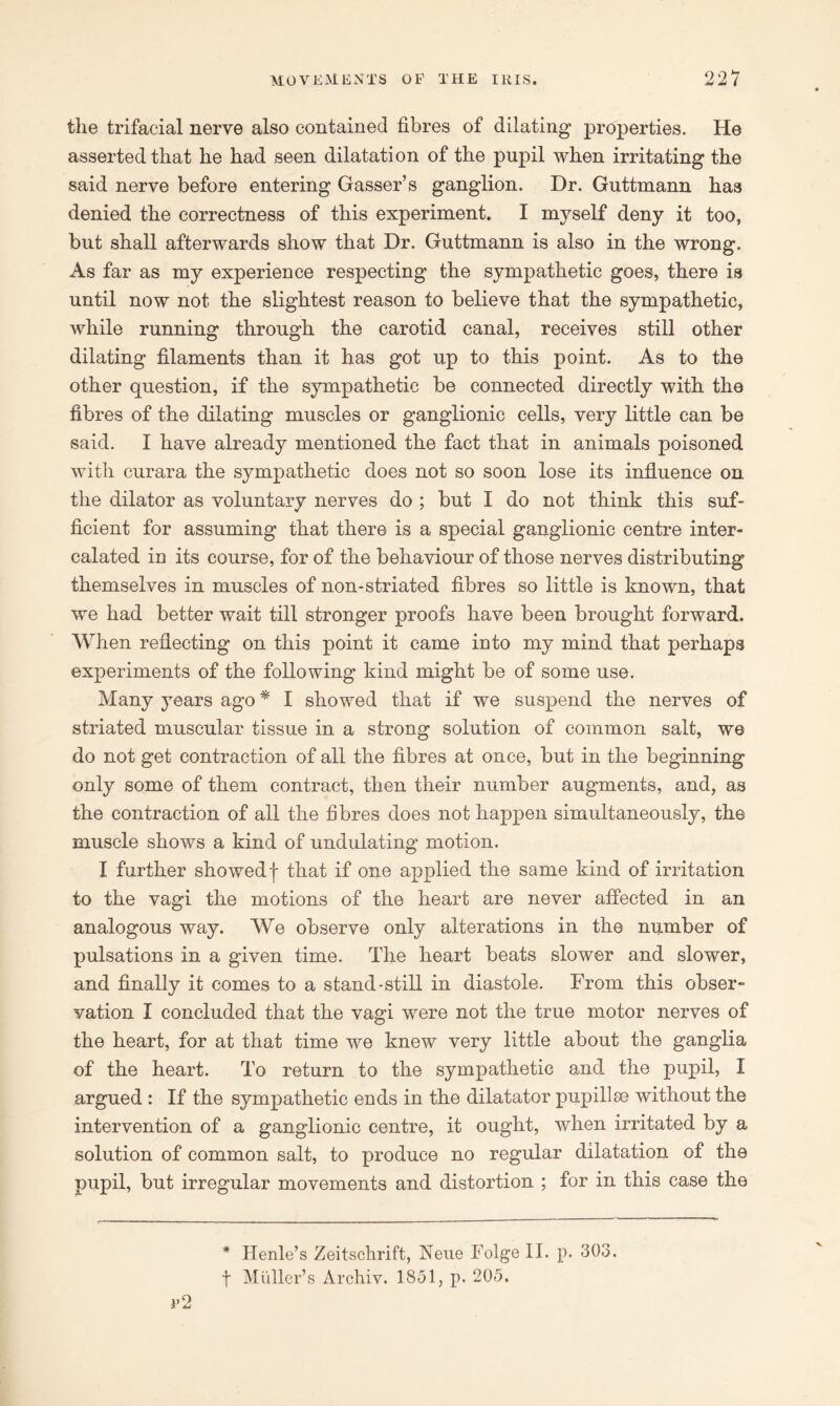 the trifacial nerve also contained fibres of dilating properties. He asserted that he had seen dilatation of the pupil when irritating the said nerve before entering Gasser’s ganglion. Dr. Guttmann has denied the correctness of this experiment. I myself deny it too, but shall afterwards show that Dr. Guttmann is also in the wrong. As far as my experience respecting the sympathetic goes, there is until now not the slightest reason to believe that the sympathetic, while running through the carotid canal, receives still other dilating filaments than it has got up to this point. As to the other question, if the sympathetic be connected directly with the fibres of the dilating muscles or ganglionic cells, very little can be said. I have already mentioned the fact that in animals poisoned with curara the sympathetic does not so soon lose its influence on the dilator as voluntary nerves do ; but I do not think this suf- ficient for assuming that there is a special ganglionic centre inter- calated in its course, for of the behaviour of those nerves distributing themselves in muscles of non-striated fibres so little is known, that we had better wait till stronger proofs have been brought forward. When reflecting on this point it came into my mind that perhaps experiments of the following kind might be of some use. Many years ago * I showed that if we suspend the nerves of striated muscular tissue in a strong solution of common salt, we do not get contraction of all the fibres at once, but in the beginning only some of them contract, then their number augments, and, as the contraction of all the fibres does not happen simultaneously, the muscle shows a kind of undulating motion. I further showedf that if one applied the same kind of irritation to the vagi the motions of the heart are never affected in an analogous way. We observe only alterations in the number of pulsations in a given time. The heart beats slower and slower, and finally it comes to a stand-still in diastole. From this obser- vation I concluded that the vagi were not the true motor nerves of the heart, for at that time we knew very little about the ganglia of the heart. To return to the sympathetic and the pupil, I argued : If the sympathetic ends in the dilatator pupillse without the intervention of a ganglionic centre, it ought, when irritated by a solution of common salt, to produce no regular dilatation of the pupil, but irregular movements and distortion ; for in this case the * Henle’s Zeitschrift, Nene Folgell. p. 303. | Muller’s Archiv. 1851, p. 205.