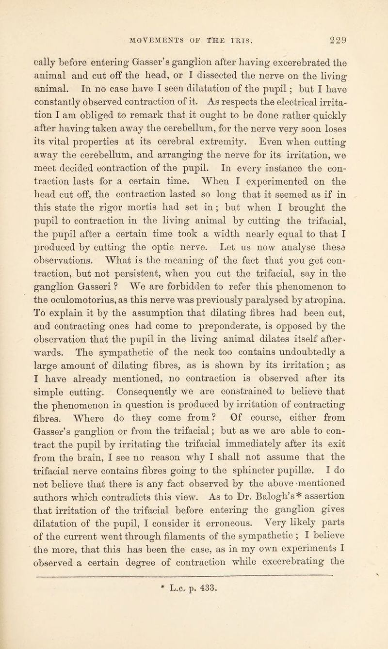 eally before entering Gasser’s ganglion after liaving excerebrated the animal and cut off the head, or I dissected the nerve on the living* o animal. In no case have I seen dilatation of the pupil; but I have constantly observed contraction of it. As respects the electrical irrita- tion I am obliged to remark that it ought to be done rather quickly after having taken away the cerebellum, for the nerve very soon loses its vital properties at its cerebral extremity. Even when cutting away the cerebellum, and arranging the nerve for its irritation, we meet decided contraction of the pupil. In every instance the con- traction lasts for a certain time. When I experimented on the head cut off, the contraction lasted so long that it seemed as if in this state the rigor mortis had set in ; but when I brought the pupil to contraction in the living animal by cutting the trifacial, the pupil after a certain time took a width nearly equal to that I produced by cutting the optic nerve. Let us now analyse these observations. What is the meaning of the fact that you get con- traction, but not persistent, when you cut the trifacial, say in the ganglion Gasseri ? We are forbidden to refer this phenomenon to the oculomotorius, as this nerve was previously paralysed by atropina. To explain it by the assumption that dilating fibres had been cut, and contracting ones had come to preponderate, is opposed by the observation that the pupil in the living animal dilates itself after- wards. The sympathetic of the neck too contains undoubtedly a large amount of dilating fibres, as is shown by its irritation; as I have already mentioned, no contraction is observed after its simple cutting. Consequently we are constrained to believe that the phenomenon in question is produced by irritation of contracting fibres. Where do they come from ? Of course, either from Gasser’s ganglion or from the trifacial; but as we are able to con- tract the pupil by irritating the trifacial immediately after its exit from the brain, I see no reason why I shall not assume that the trifacial nerve contains fibres going to the sphincter pupillse. I do not believe that there is any fact observed by the above -mentioned authors which contradicts this view. As to Dr. Balogh’s* assertion that irritation of the trifacial before entering the ganglion gives dilatation of the pupil, I consider it erroneous. Very likely parts of the current went through filaments of the sympathetic ; I believe the more, that this has been the case, as in my own experiments I observed a certain degree of contraction while excerebrating the