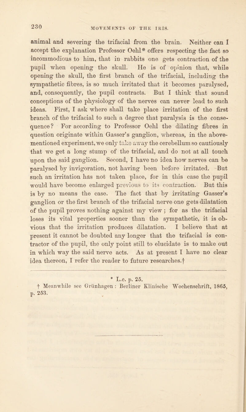 animal and severing the trifacial from the brain. Neither can I accept the explanation Professor Qehl*' offers respecting the fact so incommodious to him, that in rabbits one gets contraction of the pupil when opening the skull. He is of opinion that, while opening the skull, the first branch of the trifacial, including the sympathetic fibres, is so much irritated that it becomes paralysed * and, consequently, the pupil contracts. But I think that sound conceptions of the physiology of the nerves can never lead to such ideas. First, I ask where shall take place irritation of the first branch of the trifacial to such a degree that paralysis is the conse- quence? For according to Professor Oehl the dilating fibres in question originate within Gasser’s ganglion, whereas, in the above- mentioned experiment, we only take away the cerebellum so cautiously that we get a long stump of the trifacial, and do not at all touch upon the said ganglion. Second, I have no idea how nerves can be paralysed by invigoration, not having been before irritated. But such an irritation has not taken place, for in this case the pupil would have become enlarged previous to its contraction. But this is by no means the case. The fact that by irritating Gasser’s ganglion or the first branch of the trifacial nerve one gets dilatation of the pupil proves nothing against my view ; for as the trifacial loses its vital properties sooner than the sympathetic, it is ob- vious that the irritation produces dilatation. I believe that at present it cannot be doubted any longer that the trifacial is con- tractor of the pupil, the only point still to elucidate is to make out in which way the said nerve acts. As at present I have no clear idea thereon, I refer the reader to future researches.f * L.c. p. 25. t Meanwhile see Griinhagen : Berliner Klinische Wochenschrift, 1865, p. 253.