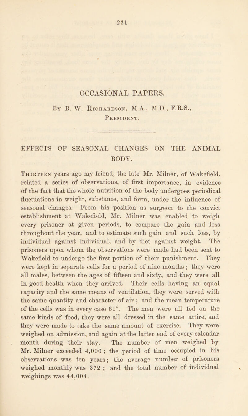 OCCASIONAL PAPERS. By B. W. Richardson, M.A., M.D., F.R.S., President. EFFECTS OF SEASONAL CHANGES ON THE ANIMAL BODY. Thirteen years ago my friend, the late Mr. Milner, of Wakefield, related a series of observations, of first importance, in evidence of the fact that the whole nutrition of the body undergoes periodical fluctuations in weight, substance, and form, under the influence of seasonal changes. From his position as surgeon to the convict establishment at Wakefield, Mr. Milner was enabled to weigh every prisoner at given periods, to compare the gain and loss throughout the year, and to estimate such gain and such loss, by individual against individual, and by diet against weight. The prisoners upon whom the observations were made had been sent to Wakefield to undergo the first portion of their punishment. They were kept in separate cells for a period of nine months ; they were all males, between the ages of fifteen and sixty, and they were all in good health when they arrived. Their cells having an equal capacity and the same means of ventilation, they were served with the same quantity and character of air ; and the mean temperature of the cells was in every case 61°. The men were all fed on the same kinds of food, they were all dressed in the same attire, and they were made to take the same amount of exercise. They were weighed on admission, and again at the latter end of every calendar month during their stay. The number of men weighed by Mr. Milner exceeded 4,000 ; the period of time occupied in his observations was ten years; the average number of prisoners weighed monthly was 372 ; and the total number of individual weighings was 44,004.