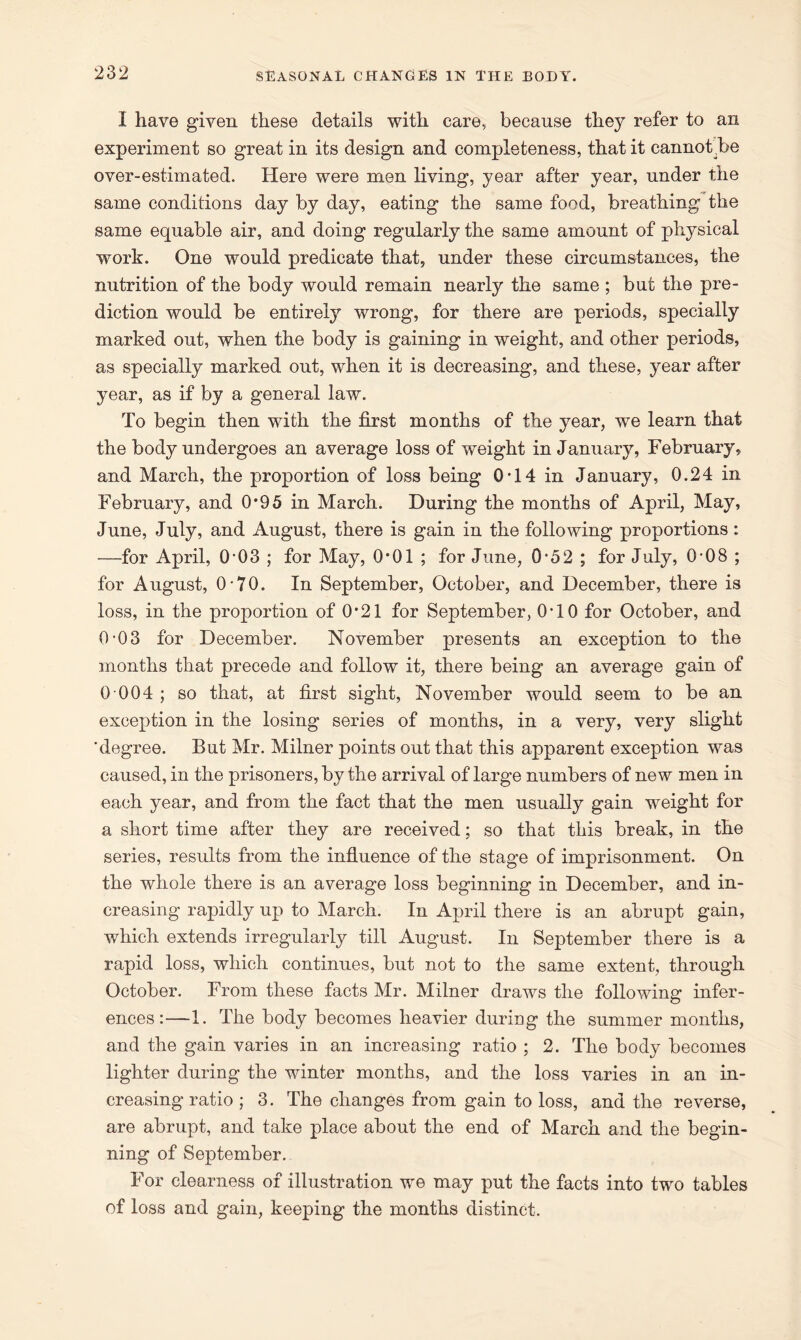 I have given these details with care, because they refer to an experiment so great in its design and completeness, that it cannot .be over-estimated. Here were men living, year after year, under the same conditions day by day, eating the same food, breathing the same equable air, and doing regularly the same amount of physical work. One would predicate that, under these circumstances, the nutrition of the body would remain nearly the same ; but the pre- diction would be entirely wrong, for there are periods, specially marked out, when the body is gaining in weight, and other periods, as specially marked out, when it is decreasing, and these, year after year, as if by a general law. To begin then with the first months of the year, we learn that the body undergoes an average loss of weight in January, February, and March, the proportion of loss being 0T4 in January, 0.24 in February, and 0*95 in March. During the months of April, May, June, July, and August, there is gain in the following proportions : —for April, 0’03 ; for May, 0*01 ; for June, 0-52 ; for July, 0-08 ; for August, 0-70. In September, October, and December, there is loss, in the proportion of O'21 for September, 0T0 for October, and 0-03 for December. November presents an exception to the months that precede and follow it, there being an average gain of 0 004 ; so that, at first sight, November would seem to be an exception in the losing series of months, in a very, very slight 'degree. But Mr. Milner points out that this apparent exception was caused, in the prisoners, by the arrival of large numbers of new men in each year, and from the fact that the men usually gain weight for a short time after they are received; so that this break, in the series, results from the influence of the stage of imprisonment. On the whole there is an average loss beginning in December, and in- creasing rapidly up to March. In April there is an abrupt gain, which extends irregularly till August. In September there is a rapid loss, which continues, but not to the same extent, through October. From these facts Mr. Milner draws the following infer- ences:—1. The body becomes heavier during the summer months, and the gain varies in an increasing ratio ; 2. The body becomes lighter during the winter months, and the loss varies in an in- creasing ratio ; 3. The changes from gain to loss, and the reverse, are abrupt, and take place about the end of March and the begin- ning of September. For clearness of illustration we may put the facts into two tables of loss and gain, keeping the months distinct.