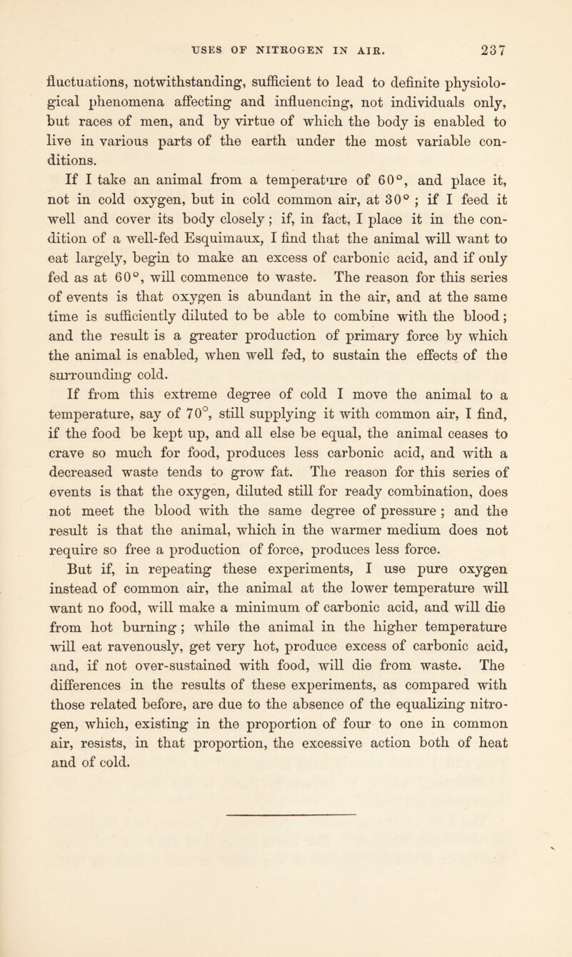 fluctuations, notwithstanding, sufficient to lead to definite physiolo- gical phenomena affecting and influencing, not individuals only, but races of men, and by virtue of which the body is enabled to live in various parts of the earth under the most variable con- ditions. If I take an animal from a temperature of 60°, and place it, not in cold oxygen, but in cold common air, at 30° ; if I feed it well and cover its body closely; if, in fact, I place it in the con- dition of a well-fed Esquimaux, I find that the animal will want to eat largely, begin to make an excess of carbonic acid, and if only fed as at 60°, will commence to waste. The reason for this series of events is that oxygen is abundant in the air, and at the same time is sufficiently diluted to be able to combine with the blood; and the result is a greater production of primary force by which the animal is enabled, when well fed, to sustain the effects of the surrounding cold. If from this extreme degree of cold I move the animal to a temperature, say of 70°, still supplying it with common air, I find, if the food be kept up, and all else be equal, the animal ceases to crave so much for food, produces less carbonic acid, and with a decreased waste tends to grow fat. The reason for this series of events is that the oxygen, diluted still for ready combination, does not meet the blood with the same degree of pressure ; and the result is that the animal, which in the warmer medium does not require so free a production of force, produces less force. But if, in repeating these experiments, I use pure oxygen instead of common air, the animal at the lower temperature will want no food, will make a minimum of carbonic acid, and will die from hot burning; while the animal in the higher temperature will eat ravenously, get very hot, produce excess of carbonic acid, and, if not over-sustained with food, will die from waste. The differences in the results of these experiments, as compared with those related before, are due to the absence of the equalizing nitro- gen, which, existing in the proportion of four to one in common air, resists, in that proportion, the excessive action both of heat and of cold.