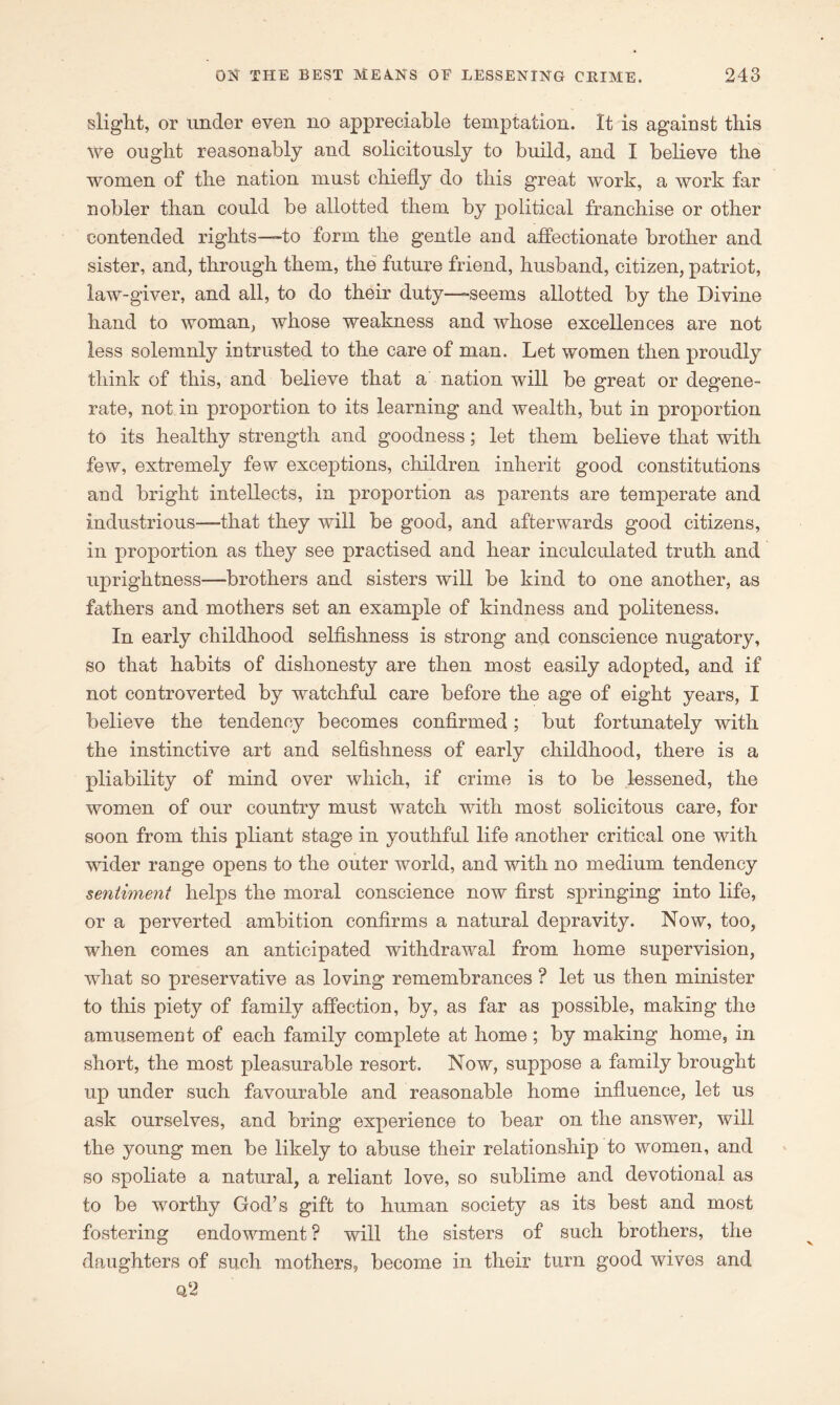 slight, or under even no appreciable temptation. It is against this We ought reasonably and solicitously to build, and I believe the women of the nation must chiefly do this great work, a work far nobler than could be allotted them by political franchise or other contended rights—-to form the gentle and affectionate brother and sister, and, through them, the future friend, husband, citizen, patriot, law-giver, and all, to do their duty—-seems allotted by the Divine hand to woman, whose weakness and whose excellences are not less solemnly intrusted to the care of man. Let women then proudly think of this, and believe that a nation will be great or degene- rate, not in proportion to its learning and wealth, but in proportion to its healthy strength and goodness; let them believe that with few, extremely few exceptions, children inherit good constitutions and bright intellects, in proportion as parents are temperate and industrious—that they will be good, and afterwards good citizens, in proportion as they see practised and hear inculculated truth and uprightness—brothers and sisters will be kind to one another, as fathers and mothers set an example of kindness and politeness. In early childhood selfishness is strong and conscience nugatory, so that habits of dishonesty are then most easily adopted, and if not controverted by watchful care before the age of eight years, I believe the tendency becomes confirmed; but fortunately with the instinctive art and selfishness of early childhood, there is a pliability of mind over which, if crime is to be lessened, the women of our country must watch with most solicitous care, for soon from this pliant stage in youthful life another critical one with wider range opens to the outer world, and with no medium tendency seyxtiment helps the moral conscience now first springing into life, or a perverted ambition confirms a natural depravity. Now, too, when comes an anticipated withdrawal from home supervision, what so preservative as loving remembrances ? let us then minister to this piety of family affection, by, as far as possible, making the amusement of each family complete at home; by making home, in short, the most pleasurable resort. Now, suppose a family brought up under such favourable and reasonable home influence, let us ask ourselves, and bring experience to bear on the answer, will the young men be likely to abuse their relationship to women, and so spoliate a natural, a reliant love, so sublime and devotional as to be worthy God’s gift to human society as its best and most fostering endowment ? will the sisters of such brothers, the daughters of such mothers, become in their turn good wives and q‘2