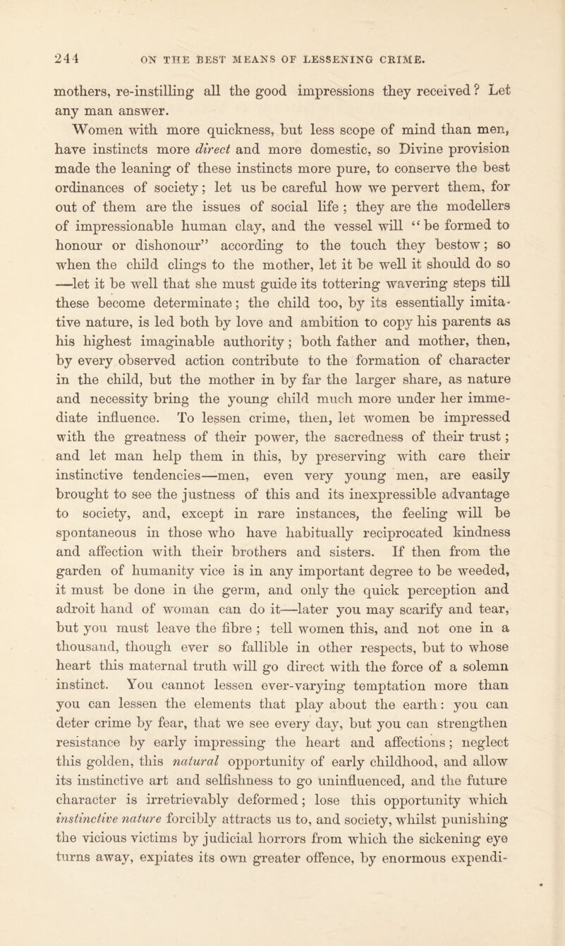 mothers, re-instilling all the good impressions they received ? Let any man answer. Women with more quickness, but less scope of mind than men, have instincts more direct and more domestic, so Divine provision made the leaning of these instincts more pure, to conserve the best ordinances of society; let us be careful how we pervert them, for out of them are the issues of social life ; they are the modellers of impressionable human clay, and the vessel will “be formed to honour or dishonour” according to the touch they bestow; so when the child clings to the mother, let it be well it should do so —let it be well that she must guide its tottering wavering steps till these become determinate; the child too, by its essentially imita* tive nature, is led both by love and ambition to copy his parents as his highest imaginable authority; both father and mother, then, by every observed action contribute to the formation of character in the child, but the mother in by far the larger share, as nature and necessity bring the young child much more under her imme- diate influence. To lessen crime, then, let women be impressed with the greatness of their power, the sacredness of their trust; and let man help them in this, by preserving with care their instinctive tendencies—men, even very young men, are easily brought to see the justness of this and its inexpressible advantage to society, and, except in rare iustances, the feeling will be spontaneous in those who have habitually reciprocated kindness and affection with their brothers and sisters. If then from the garden of humanity vice is in any important degree to be weeded, it must be done in the germ, and only the quick perception and adroit hand of woman can do it—later you may scarify and tear, but you must leave the fibre ; tell women this, and not one in a thousand, though ever so fallible in other respects, but to whose heart this maternal truth will go direct with the force of a solemn instinct. You cannot lessen ever-varying temptation more than you can lessen the elements that play about the earth: you can deter crime by fear, that we see every day, but you can strengthen resistance by early impressing the heart and affections; neglect this golden, this natural opportunity of early childhood, and allow its instinctive art and selfishness to go uninfluenced, and the future character is irretrievably deformed; lose this opportunity which instinctive nature forcibly attracts us to, and society, whilst punishing the vicious victims by judicial horrors from which the sickening eye turns away, expiates its own greater offence, by enormous expendi-