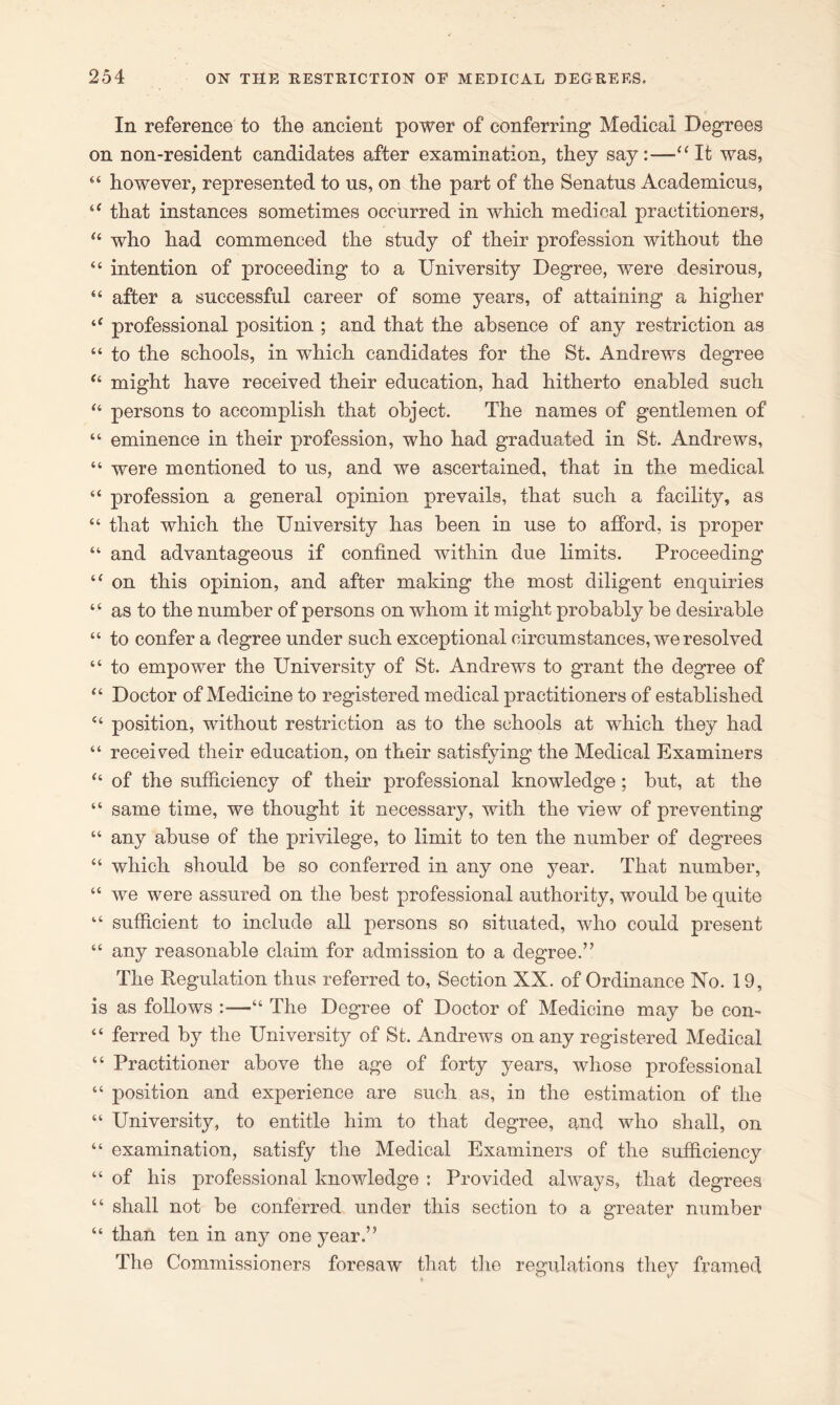 In reference to tlie ancient power of conferring Medical Degrees on non-resident candidates after examination, they say:—“It was, “ however, represented to us, on the part of the Senatus Academicus, “ that instances sometimes occurred in which medical practitioners, u who had commenced the study of their profession without the “ intention of proceeding to a University Degree, were desirous, 44 after a successful career of some years, of attaining a higher i( professional position ; and that the absence of any restriction as “ to the schools, in which candidates for the St. Andrews degree “ might have received their education, had hitherto enabled such “ persons to accomplish that object. The names of gentlemen of “ eminence in their profession, who had graduated in St. Andrews, “ were mentioned to us, and we ascertained, that in the medical “ profession a general opinion prevails, that such a facility, as 44 that which the University has been in use to afford, is proper “ and advantageous if confined within due limits. Proceeding “ on this opinion, and after making the most diligent enquiries 44 as to the number of persons on whom it might probably be desirable “ to confer a degree under such exceptional circumstances, we resolved “ to empower the University of St. Andrews to grant the degree of “ Doctor of Medicine to registered medical practitioners of established 44 position, without restriction as to the schools at which they had “ received their education, on their satisfying the Medical Examiners “ of the sufficiency of their professional knowledge; but, at the “ same time, we thought it necessary, with the view of preventing “ any abuse of the privilege, to limit to ten the number of degrees 44 which should be so conferred in any one year. That number, “ we were assured on the best professional authority, would be quite 44 sufficient to include all persons so situated, who could present 44 any reasonable claim for admission to a degree.” The Regulation thus referred to, Section XX. of Ordinance No. 19, is as follows :—44 The Degree of Doctor of Medicine may be con- 44 ferred by the University of St. Andrews on any registered Medical 44 Practitioner above the age of forty years, whose professional 44 position and experience are such as, in the estimation of the 44 University, to entitle him to that degree, and who shall, on 44 examination, satisfy the Medical Examiners of the sufficiency 44 of his professional knowledge : Provided always, that degrees 44 shall not be conferred under this section to a greater number 44 than ten in any one year.” The Commissioners foresaw that the regulations they framed