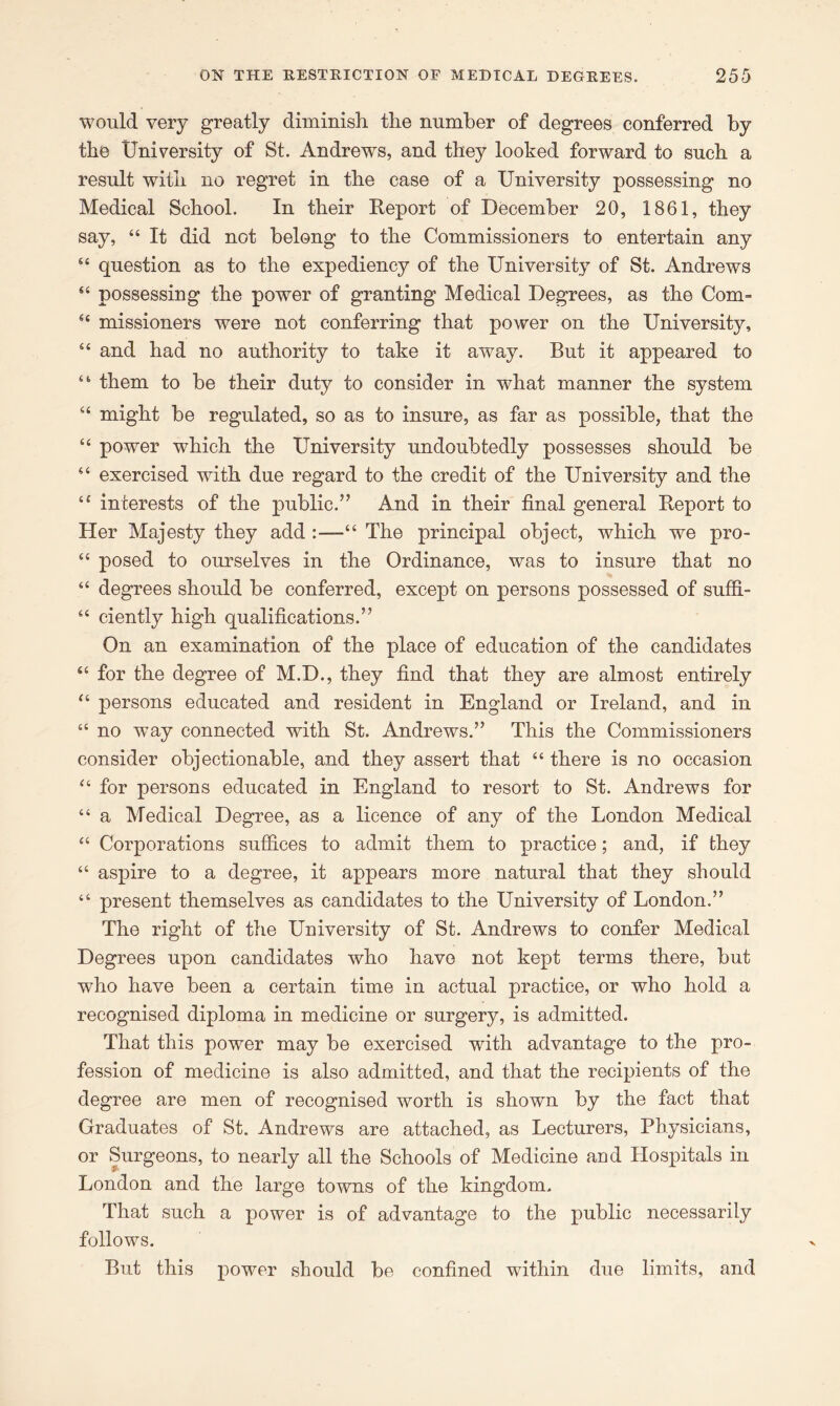 would very greatly diminish the number of degrees conferred by the University of St. Andrews, and they looked forward to such a result with no regret in the case of a University possessing no Medical School. In their Report of December 20, 1861, they say, “ It did not belong to the Commissioners to entertain any “ question as to the expediency of the University of St. Andrews “ possessing the power of granting Medical Degrees, as the Com- “ missioners were not conferring that power on the University, “ and had no authority to take it away. But it appeared to “ them to be their duty to consider in what manner the system “ might be regulated, so as to insure, as far as possible, that the “ power which the University undoubtedly possesses should be “ exercised with due regard to the credit of the University and the “ interests of the public.” And in their final general Report to Her Majesty they add “ The principal object, which we pro- “ posed to ourselves in the Ordinance, was to insure that no “ degrees should be conferred, except on persons possessed of suffi- “ ciently high qualifications.” On an examination of the place of education of the candidates “ for the degree of M.D., they find that they are almost entirely “ persons educated and resident in England or Ireland, and in “ no way connected with St. Andrews.” This the Commissioners consider objectionable, and they assert that “ there is no occasion “ for persons educated in England to resort to St. Andrews for “ a Medical Degree, as a licence of any of the London Medical “ Corporations suffices to admit them to practice; and, if they “ aspire to a degree, it appears more natural that they should “ present themselves as candidates to the University of London.” The right of the University of St. Andrews to confer Medical Degrees upon candidates who have not kept terms there, but who have been a certain time in actual practice, or who hold a recognised diploma in medicine or surgery, is admitted. That this power may be exercised with advantage to the pro- fession of medicine is also admitted, and that the recipients of the degree are men of recognised worth is shown by the fact that Graduates of St. Andrews are attached, as Lecturers, Physicians, or Surgeons, to nearly all the Schools of Medicine and blospitals in London and the large towns of the kingdom. That such a power is of advantage to the public necessarily follows. But this power should be confined within due limits, and