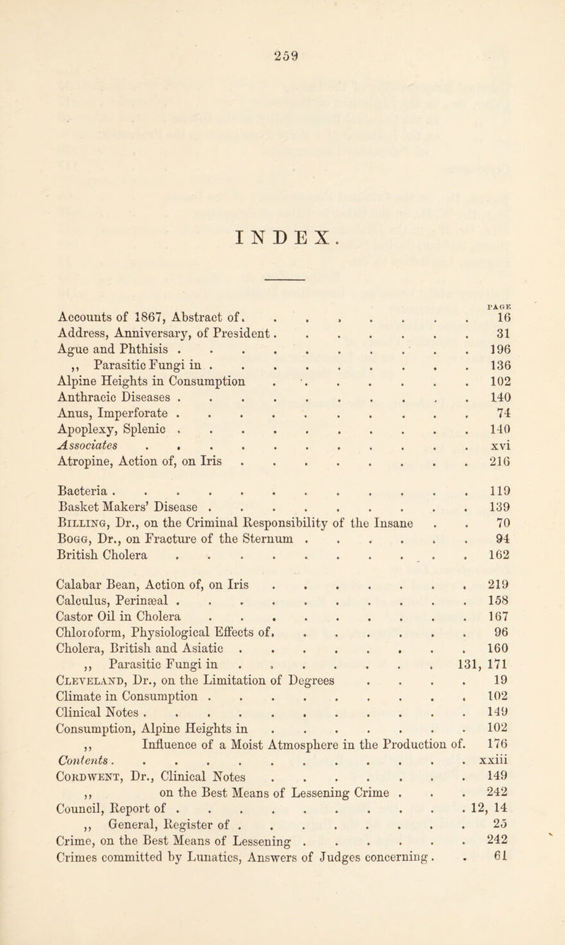 INDEX. PAGE Accounts of 1867, Abstract of........ 16 Address, Anniversary, of President. . . . . . . 31 Ague and Phthisis . . . 196 ,, Parasitic Fungi in 136 Alpine Heights in Consumption . . . . . .102 Anthracic Diseases .......... 140 Anus, Imperforate .......... 74 Apoplexy, Splenic .......... 140 Associates ........... xvi Atropine, Action of, on Iris . .216 Bacteria ............ 119 Basket Makers’ Disease ......... 139 Billing, Dr., on the Criminal Responsibility of the Insane . . 70 Bogg, Dr., on Fracture of the Sternum ...... 94 British Cholera . . .162 Calabar Bean, Action of, on Iris .219 Calculus, Perineal . . . . . . . . . .158 Castor Oil in Cholera . . . . . . . . .167 Chloroform, Physiological Effects of. ...... 96 Cholera, British and Asiatic . . . . . . . .160 ,, Parasitic Fungi in ...... 131, 171 Cleveland, Dr., on the Limitation of Degrees . . . . 19 Climate in Consumption . . . . . . . . .102 Clinical Notes ........... 149 Consumption, Alpine Heights in 102 ,, Influence of a Moist Atmosphere in the Production of. 176 Contents............ xxiii Cord went, Dr., Clinical Notes 149 ,, on the Best Means of Lessening Crime . . . 242 Council, Report of 12, 14 ,, General, Register of . . . . . . . . 25 Crime, on the Best Means of Lessening ...... 242 Crimes committed by Lunatics, Answers of Judges concerning. . 61
