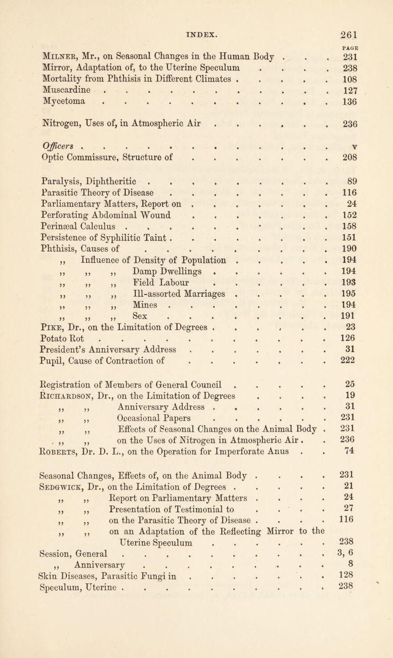 PAGE Milner, Mr., on Seasonal Changes in the Human Body . . .231 Mirror, Adaptation of, to the Uterine Speculum .... 238 Mortality from Phthisis in Different Climates . . . . .108 Mnscardine 127 Mycetoma 136 Nitrogen, Uses of, in Atmospheric Air ...... 236 Officers ............ y Optic Commissure, Structure of ...... 208 Paralysis, Diphtheritic .... Parasitic Theory of Disease Parliamentary Matters, Deport on . Perforating Abdominal Wound Perinseal Calculus ..... Persistence of Syphilitic Taint . Phthisis, Causes of .... Influence of Density of Population Damp Dwellings Field Labour Ill-assorted Marriages Mines Sex ... Pike, Dr., on the Limitation of Degrees . Potato Dot ...... President’s Anniversary Address Pupil, Cause of Contraction of )> >> >> >> >> >> >> >> >» n >> >> 89 116 24 152 158 151 190 194 194 193 195 194 191 23 126 31 222 Degistration of Members of General Council ..... 25 Bichardson, Dr., on the Limitation of Degrees . . . . 19 ,, ,, Anniversary Address . . . . . . 31 ,, ,, Occasional Papers . . . . . .231 ,, ,, Effects of Seasonal Changes on the Animal Body . 231 . ,, ,, on the Uses of Nitrogen in Atmospheric Air . . 236 Boberts, Dr. D. L., on the Operation for Imperforate Anus . . 74 Seasonal Changes, Effects of, on the Animal Body . . . .231 Sedgwick, Dr., on the Limitation of Degrees ..... 21 ,, ,, Deport on Parliamentary Matters .... 24 ,, ,, Presentation of Testimonial to . . . • 27 ,, ,, on the Parasitic Theory of Disease . . . .116 ,, ,, on an Adaptation of the Deflecting Mirror to the Uterine Speculum 238 Session, General 3, 6 ,, Anniversary ......... 8 Skin Diseases, Parasitic Fungi in . . . . . .128 Speculum, Uterine .......... 238