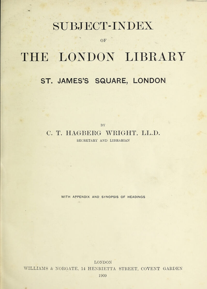 SUBJECT-INDEX OF THE LONDON LIBRARY ST. JAMES’S SQUARE, LONDON BY C. T. HAGBERG WRIGHT. LL.D. SECRETARY AND LIBRARIAN WITH APPENDIX AND SYNOPSIS OF HEADINGS LONDON T\TLLmiS & NOKGATE, 14 HENEIETTA STEEET, COYENT GAEDEN 1909