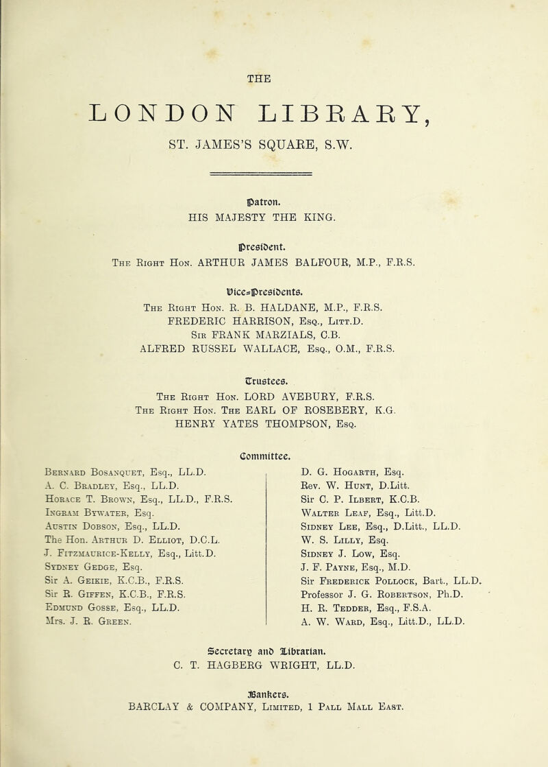 THE LONDON LIBEAEY, ST. JAMES’S SQUAEE, S.W. IJatcon. HIS MAJESTY THE KING. IPreaf&ent. The Eight Hon. AETHUE JAMES BALFOUE, M.P., F.E.S. IDiceslPrcaiDents. The Eight Hon. E. B. HALDANE, M.P., F.E.S. FEEDEEIC HAEEISON, Esq., Litt.D. Sir FEANK MAEZIALS, C.B. ALFEED EUSSEL WALLACE, Esq., O.M., F.E.S. Sruatees. The Eight Hon. LOED AVEBUEY, F.E.S. The Eight Hon. The EAEL OF EOSEBEEY, K.G. HENEY YATES THOMPSON, Esq. Committee. Bernard Bosanquet, Esq., LL.D. A. C. Bradley, Esq., LL.D. Horace T. Brown, Esq., LL.D., F.E.S. Ingram Bywater, Esq. Austin Dobson, Esq., LL.D. TEe Hon. Arthur D. Elliot, D.O.L. J. Fitzmaurice-Kelly, Esq., Litt.D. Sydney Gedge, Esq. Sir A. Geikie, K.C.B., F.E.S. Sir E. Giefen, K.C.B., F.E.S. Edmund Gosse, Esq., LL.D. Mrs. J. E. Green. D. G. Hogarth, Esq. Eev. W. Hunt, D.Litt. Sir C. P. Ilbert, K.C.B. Walter Leaf, Esq., Litt.D. Sidney Lee, Esq., D.Litt., LL.D. W. S. Lilly, Esq. Sidney J. Low, Esq. J. F. Payne, Esq., M.D. Sir Frederick Pollock, Bart., LL.D. Professor J. G. Eobertson, Ph.D. H. E. Tedder, Esq., F.S.A. A. W. Ward, Esq., Litt.D., LL.D. Secretarg anO libtatian. C. T. HAGBEEG WEIGHT, LL.D. JBanliers. BAECLAY & COMPANY, Limited, 1 Pall Mall East.