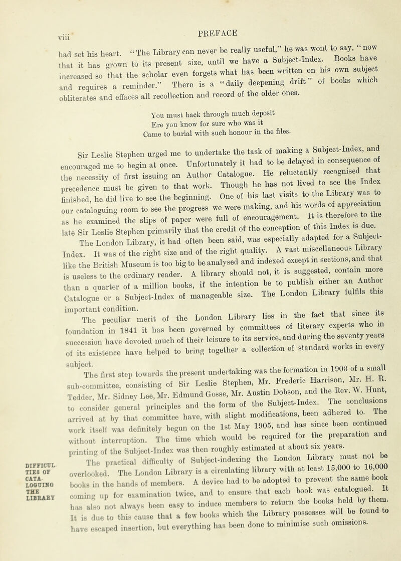 DIPFICCL TIES OF CATA LOOUIHO THE library had set his heavt. “The Library can never be really usetnh he was wont to say now that it has grown to its present sise, until we have a Subjeet-Indes Books have increased so that the scholar even forgets what has been written on his own subject and requires a reminder.” There is a “daily deepening drift of books which obliterates and effaces all recollection and record of the older ones. You must hack through much deposit Ere you know for sure who was it Came to burial with such honour in the files. Sir Leslie Stephen urged me to undertake the task of making a Subject-Index, and encouraged me to begin at once. Unfortunately it had to be delayed in consequence o the necessity of first issuing an Author Catalogue. He relucmnt y recognised tha precedence must be given to that work. Though be has not lived to see the In e finished, he did live to see the beginning. One of bis last visits to the Library was to our cataloguing room to see the progress we were making, and his words of as he examined the slips of paper were full of encouragement. It is therefore to the late Sir Leslie Stephen primarily that the credit of the conception of this Index is due The London Library, it had often been said, was especially adapted foi a Subject- Index. It was of the right size and of the right quality. A vast miscellaneous Library like the British Museum is too big to be analysed and indexed except in sections and that is useless to the ordinary reader. A library should not. it is suggested contain more than a quarter of a million books, if the intention be to publish eithei “ ^  Catalogue or a Subject-Index of manageable size. The London Library fulfils t important condition. „ . n i • The peculiar merit of the London Library lies in the fact that since foundation in 1841 it has been governed by committees of literary experts who in succession have devoted much of their leisure to its service, and during the seventy years of its existence have helped to bring together a collection of standard woiks in ev y '’^^The first step towards the present undertaking was the formation in 1908 of a small sub-committee, consisting of Sir Leslie Stephen, Mr. Frederic Ha™on Ito. R E. Tedder Mr. Sidney Lee, Mr. Edmund Gosse, Mr. Austin Dobson, and the Eev. W, Hunt, HZcer general principles and the form of the Subject-Index. The conclusions arrived at by that committee have, with slight modifications, been adhered to. The work itself was definitely begun on the 1st May 1906. and has since been continued without interruption. The time which would be required for the preparation printing of tlie Sulijecl-lndex was then roughly estimated at about six years. The practical diillculty of Subject-indexing the London Library must not be overlooked. Tlie London Library is a circulating library with at least 15,000 to 16 books in the hands of members. A device had to be adopted to prevent the same book coming up for examination twice, and to ensure that each book was <=-“<.gi.ed It has also not always been easy to induce members to return the books .“d ' ^ It is due to this cause that a few books which the Library possesses will be found to have escaped insertion, but everything has been done to minimise such omissions.