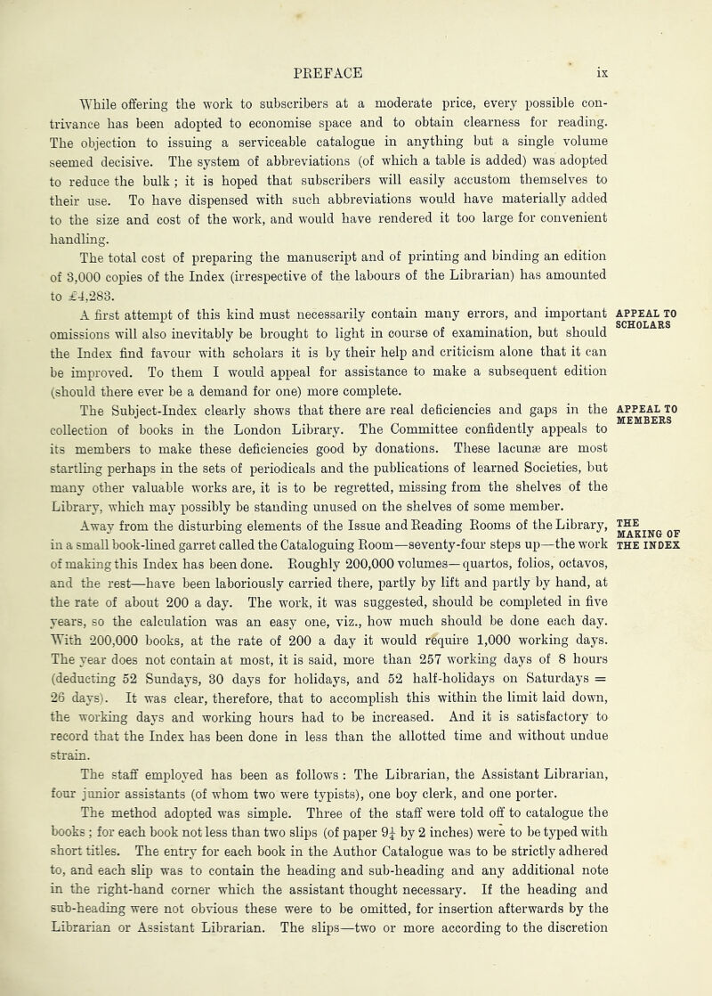 While offering the work to subscribers at a moderate price, every possible con- trivance has been adopted to economise space and to obtain clearness for reading. The objection to issuing a serviceable catalogue in anything but a single volume seemed decisive. The system of abbreviations (of which a table is added) was adopted to reduce the bulk ; it is hoped that subscribers will easily accustom themselves to their use. To have dispensed with such abbreviations would have materially added to the size and cost of the work, and would have rendered it too large for convenient handling. The total cost of preparing the manuscript and of printing and binding an edition of 3,000 copies of the Index (irrespective of the labours of the Librarian) has amounted to £4,283. A first attempt of this kind must necessarily contain many errors, and important appeal to omissions will also inevitably be brought to light in course of examination, but should the Index find favour with scholars it is by their help and criticism alone that it can be improved. To them I would appeal for assistance to make a subsequent edition (should there ever be a demand for one) more complete. The Subject-Index clearly shows that there are real deficiencies and gaps in the appeal to collection of books in the London Library. The Committee confidently appeals to its members to make these deficiencies good by donations. These lacunae are most startling perhaps in the sets of periodicals and the publications of learned Societies, but many other valuable works are, it is to be regretted, missing from the shelves of the Library, which may possibly be standing unused on the shelves of some member. Away from the disturbing elements of the Issue and Beading Booms of the Library, ™ qj, in a small book-lined garret called the Cataloguing Boom—seventy-four steps up—the work the index of making this Index has been done. Boughly 200,000 volumes— quartos, folios, octavos, and the rest—have been laboriously carried there, partly by lift and partly by hand, at the rate of about 200 a day. The work, it was suggested, should be completed in five years, so the calculation was an easy one, viz., how much should be done each day. With 200,000 books, at the rate of 200 a day it would require 1,000 working days. The year does not contain at most, it is said, more than 257 working days of 8 hours (deducting 52 Sundays, 30 days for holidays, and 62 half-holidays on Saturdays = 26 days). It was clear, therefore, that to accomplish this within the limit laid down, the working days and working hours had to be increased. And it is satisfactory to record that the Index has been done in less than the allotted time and without undue strain. The staff employed has been as follows : The Librarian, the Assistant Librarian, four junior assistants (of whom two were typists), one boy clerk, and one porter. The method adopted was simple. Three of the staff were told off to catalogue the books; for each book not less than two slips (of paper 9 J by 2 inches) were to be typed with short titles. The entry for each book in the Author Catalogue was to be strictly adhered to, and each slip was to contain the heading and sub-heading and any additional note in the right-hand corner which the assistant thought necessary. If the heading and sub-heading were not obvious these were to be omitted, for insertion afterwards by the Librarian or Assistant Librarian. The slips—two or more according to the discretion